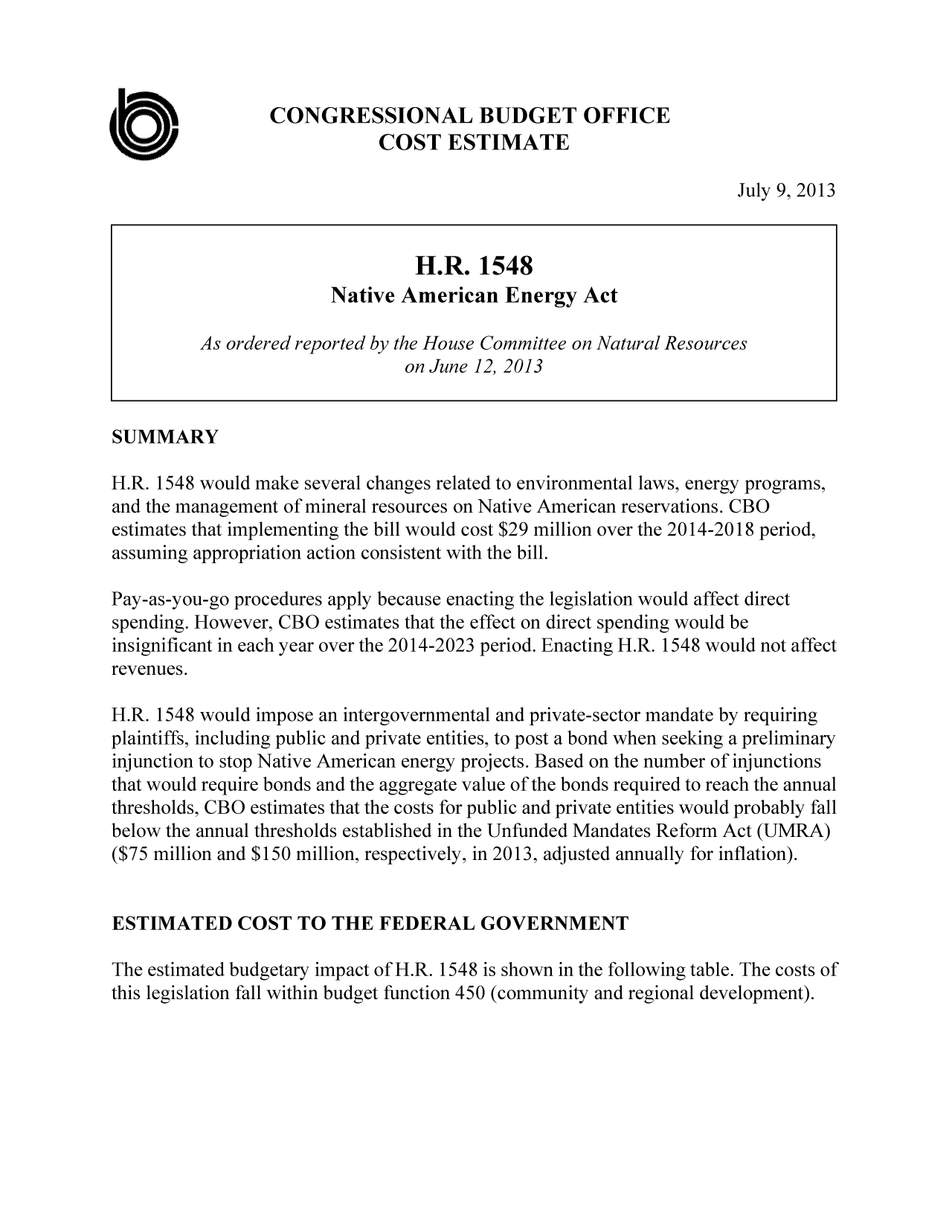 handle is hein.congrec/cbo11276 and id is 1 raw text is: CONGRESSIONAL BUDGET OFFICE
COST ESTIMATE
July 9, 2013
H.R. 1548
Native American Energy Act
As ordered reported by the House Committee on Natural Resources
on June 12, 2013
SUMMARY
H.R. 1548 would make several changes related to environmental laws, energy programs,
and the management of mineral resources on Native American reservations. CBO
estimates that implementing the bill would cost $29 million over the 2014-2018 period,
assuming appropriation action consistent with the bill.
Pay-as-you-go procedures apply because enacting the legislation would affect direct
spending. However, CBO estimates that the effect on direct spending would be
insignificant in each year over the 2014-2023 period. Enacting H.R. 1548 would not affect
revenues.
H.R. 1548 would impose an intergovernmental and private-sector mandate by requiring
plaintiffs, including public and private entities, to post a bond when seeking a preliminary
injunction to stop Native American energy projects. Based on the number of injunctions
that would require bonds and the aggregate value of the bonds required to reach the annual
thresholds, CBO estimates that the costs for public and private entities would probably fall
below the annual thresholds established in the Unfunded Mandates Reform Act (UMRA)
($75 million and $150 million, respectively, in 2013, adjusted annually for inflation).
ESTIMATED COST TO THE FEDERAL GOVERNMENT
The estimated budgetary impact of H.R. 1548 is shown in the following table. The costs of
this legislation fall within budget function 450 (community and regional development).


