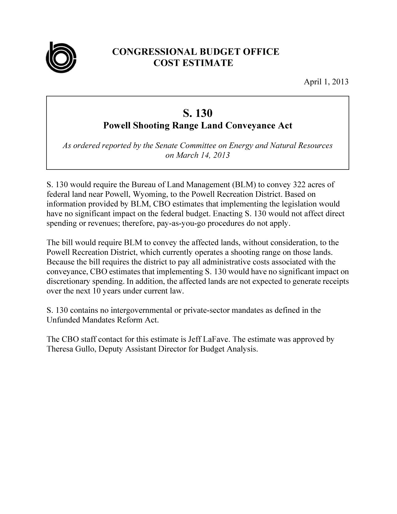 handle is hein.congrec/cbo11280 and id is 1 raw text is: CONGRESSIONAL BUDGET OFFICE
COST ESTIMATE
April 1, 2013
S. 130
Powell Shooting Range Land Conveyance Act
As ordered reported by the Senate Committee on Energy and Natural Resources
on March 14, 2013
S. 130 would require the Bureau of Land Management (BLM) to convey 322 acres of
federal land near Powell, Wyoming, to the Powell Recreation District. Based on
information provided by BLM, CBO estimates that implementing the legislation would
have no significant impact on the federal budget. Enacting S. 130 would not affect direct
spending or revenues; therefore, pay-as-you-go procedures do not apply.
The bill would require BLM to convey the affected lands, without consideration, to the
Powell Recreation District, which currently operates a shooting range on those lands.
Because the bill requires the district to pay all administrative costs associated with the
conveyance, CBO estimates that implementing S. 130 would have no significant impact on
discretionary spending. In addition, the affected lands are not expected to generate receipts
over the next 10 years under current law.
S. 130 contains no intergovernmental or private-sector mandates as defined in the
Unfunded Mandates Reform Act.
The CBO staff contact for this estimate is Jeff LaFave. The estimate was approved by
Theresa Gullo, Deputy Assistant Director for Budget Analysis.


