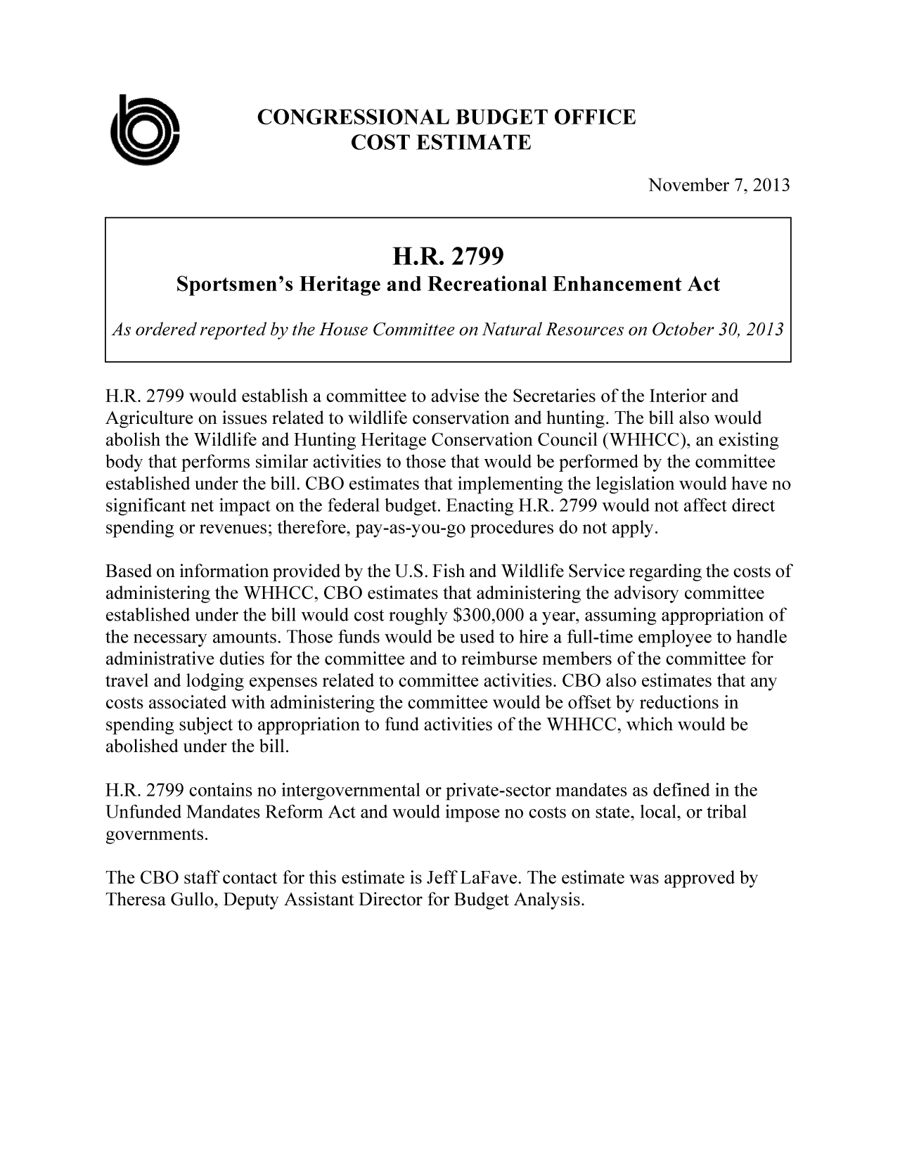 handle is hein.congrec/cbo11365 and id is 1 raw text is: CONGRESSIONAL BUDGET OFFICE
COST ESTIMATE
November 7, 2013
H.R. 2799
Sportsmen's Heritage and Recreational Enhancement Act
As ordered reported by the House Committee on Natural Resources on October 30, 2013
H.R. 2799 would establish a committee to advise the Secretaries of the Interior and
Agriculture on issues related to wildlife conservation and hunting. The bill also would
abolish the Wildlife and Hunting Heritage Conservation Council (WHHCC), an existing
body that performs similar activities to those that would be performed by the committee
established under the bill. CBO estimates that implementing the legislation would have no
significant net impact on the federal budget. Enacting H.R. 2799 would not affect direct
spending or revenues; therefore, pay-as-you-go procedures do not apply.
Based on information provided by the U.S. Fish and Wildlife Service regarding the costs of
administering the WHHCC, CBO estimates that administering the advisory committee
established under the bill would cost roughly $300,000 a year, assuming appropriation of
the necessary amounts. Those funds would be used to hire a full-time employee to handle
administrative duties for the committee and to reimburse members of the committee for
travel and lodging expenses related to committee activities. CBO also estimates that any
costs associated with administering the committee would be offset by reductions in
spending subject to appropriation to fund activities of the WHHCC, which would be
abolished under the bill.
H.R. 2799 contains no intergovernmental or private-sector mandates as defined in the
Unfunded Mandates Reform Act and would impose no costs on state, local, or tribal
governments.
The CBO staff contact for this estimate is Jeff LaFave. The estimate was approved by
Theresa Gullo, Deputy Assistant Director for Budget Analysis.


