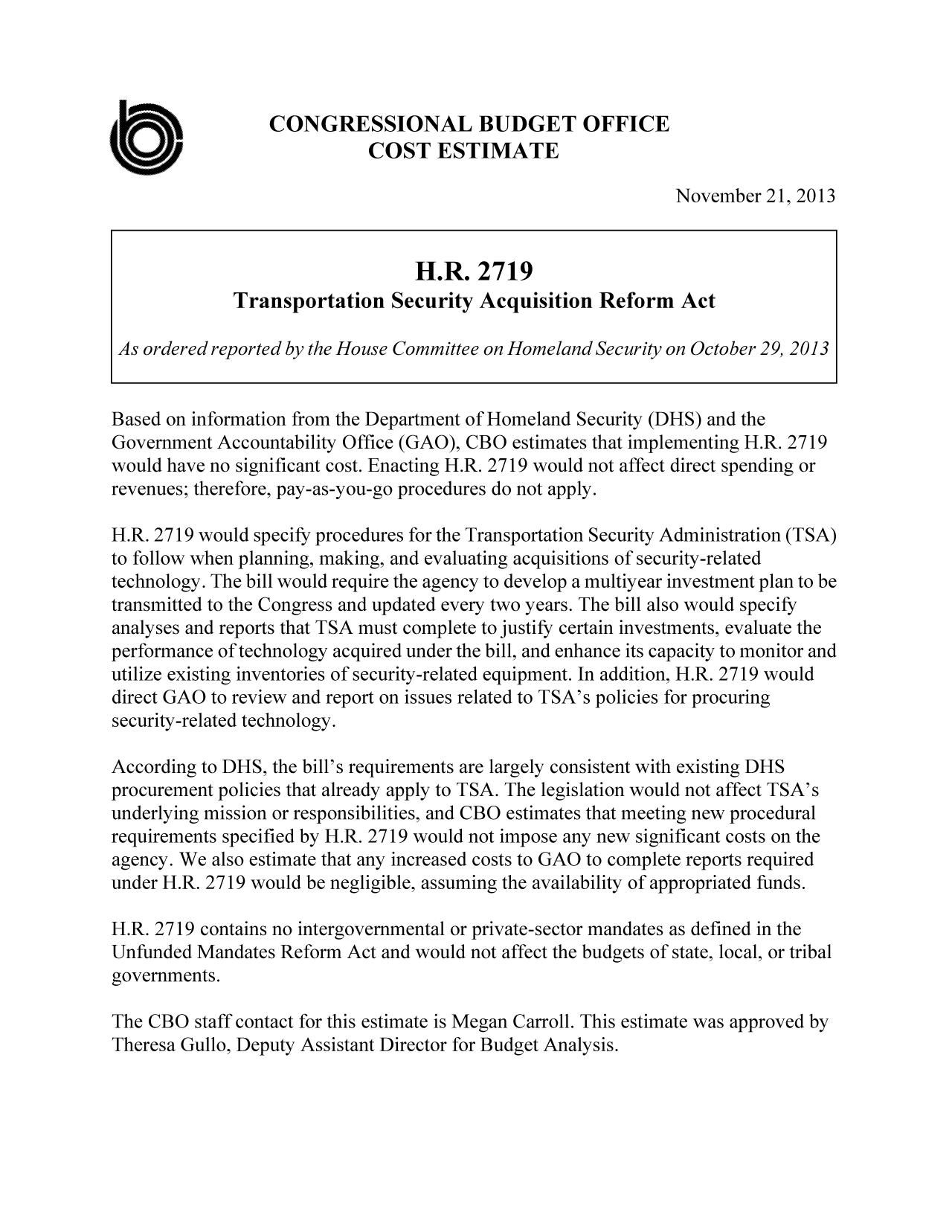 handle is hein.congrec/cbo11410 and id is 1 raw text is: CONGRESSIONAL BUDGET OFFICE
COST ESTIMATE
November 21, 2013
H.R. 2719
Transportation Security Acquisition Reform Act
As ordered reported by the House Committee on Homeland Security on October 29, 2013
Based on information from the Department of Homeland Security (DHS) and the
Government Accountability Office (GAO), CBO estimates that implementing H.R. 2719
would have no significant cost. Enacting H.R. 2719 would not affect direct spending or
revenues; therefore, pay-as-you-go procedures do not apply.
H.R. 2719 would specify procedures for the Transportation Security Administration (TSA)
to follow when planning, making, and evaluating acquisitions of security-related
technology. The bill would require the agency to develop a multiyear investment plan to be
transmitted to the Congress and updated every two years. The bill also would specify
analyses and reports that TSA must complete to justify certain investments, evaluate the
performance of technology acquired under the bill, and enhance its capacity to monitor and
utilize existing inventories of security-related equipment. In addition, H.R. 2719 would
direct GAO to review and report on issues related to TSA's policies for procuring
security-related technology.
According to DHS, the bill's requirements are largely consistent with existing DHS
procurement policies that already apply to TSA. The legislation would not affect TSA's
underlying mission or responsibilities, and CBO estimates that meeting new procedural
requirements specified by H.R. 2719 would not impose any new significant costs on the
agency. We also estimate that any increased costs to GAO to complete reports required
under H.R. 2719 would be negligible, assuming the availability of appropriated funds.
H.R. 2719 contains no intergovernmental or private-sector mandates as defined in the
Unfunded Mandates Reform Act and would not affect the budgets of state, local, or tribal
governments.
The CBO staff contact for this estimate is Megan Carroll. This estimate was approved by
Theresa Gullo, Deputy Assistant Director for Budget Analysis.


