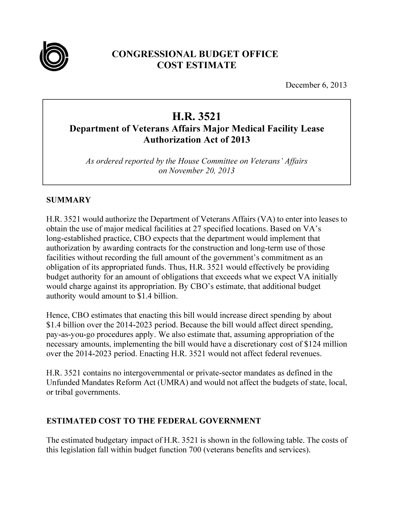 handle is hein.congrec/cbo11419 and id is 1 raw text is: CONGRESSIONAL BUDGET OFFICE
COST ESTIMATE
December 6, 2013
H.R. 3521
Department of Veterans Affairs Major Medical Facility Lease
Authorization Act of 2013
As ordered reported by the House Committee on Veterans'Affairs
on November 20, 2013
SUMMARY
H.R. 3521 would authorize the Department of Veterans Affairs (VA) to enter into leases to
obtain the use of major medical facilities at 27 specified locations. Based on VA's
long-established practice, CBO expects that the department would implement that
authorization by awarding contracts for the construction and long-term use of those
facilities without recording the full amount of the government's commitment as an
obligation of its appropriated funds. Thus, H.R. 3521 would effectively be providing
budget authority for an amount of obligations that exceeds what we expect VA initially
would charge against its appropriation. By CBO's estimate, that additional budget
authority would amount to $1.4 billion.
Hence, CBO estimates that enacting this bill would increase direct spending by about
$1.4 billion over the 2014-2023 period. Because the bill would affect direct spending,
pay-as-you-go procedures apply. We also estimate that, assuming appropriation of the
necessary amounts, implementing the bill would have a discretionary cost of $124 million
over the 2014-2023 period. Enacting H.R. 3521 would not affect federal revenues.
H.R. 3521 contains no intergovernmental or private-sector mandates as defined in the
Unfunded Mandates Reform Act (UMRA) and would not affect the budgets of state, local,
or tribal governments.
ESTIMATED COST TO THE FEDERAL GOVERNMENT
The estimated budgetary impact of H.R. 3521 is shown in the following table. The costs of
this legislation fall within budget function 700 (veterans benefits and services).


