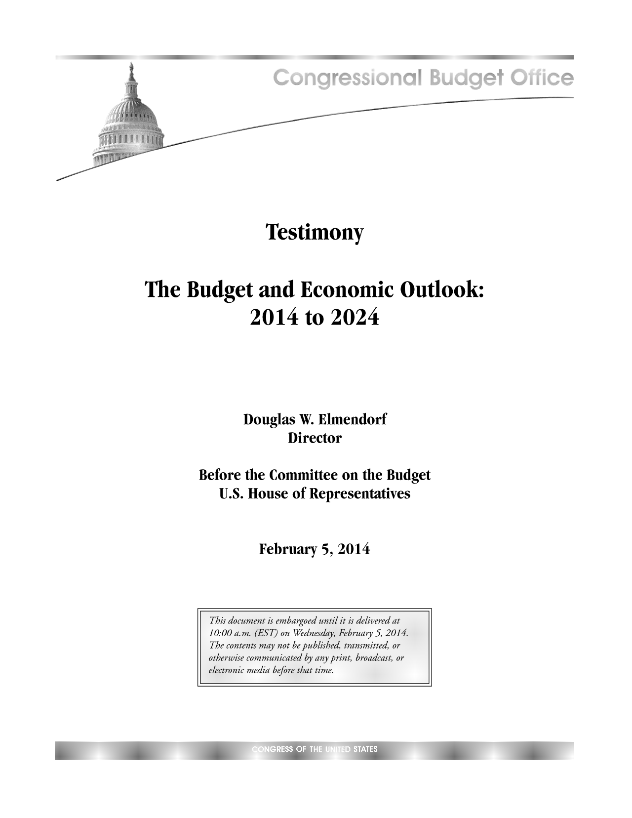 handle is hein.congrec/cbo1454 and id is 1 raw text is: Testimony
The Budget and Economic Outlook:
2014 to 2024
Douglas W. Elmendorf
Director
Before the Committee on the Budget
U.S. House of Representatives

February 5, 2014


