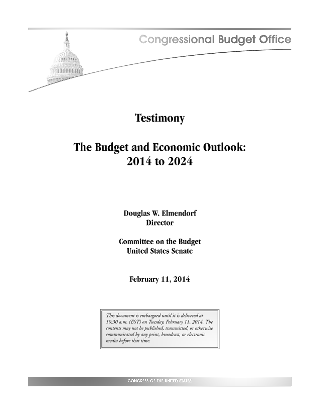 handle is hein.congrec/cbo1484 and id is 1 raw text is: . .. . . ....>..  x.....  ....,. .*,*...

Testimony
The Budget and Economic Outlook:
2014 to 2024
Douglas W. Elmendorf
Director
Committee on the Budget
United States Senate
February 11, 2014

This douetis emarod il it is delivredat
10:30 a.w. (ST) oil The(day, February /1, 201+ The
contents1 mayI not beO Apublished  rnitd,   or tews
comi;;1111icatedI by any p  rin, br'dcast, or e lectronic
mv:da before  tat time.

................................... ...................................................................... .............................................. ....................................................................... .............................................................. ...........................................................................................


