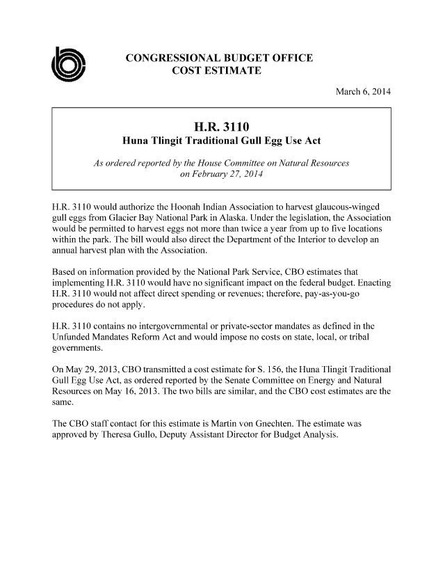 handle is hein.congrec/cbo1506 and id is 1 raw text is: CONGRESSIONAL BUDGET OFFICE
0                          COST ESTIMATE
March 6, 2014
H.R. 3110
Huna Tlingit Traditional Gull Egg Use Act
As ordered reported by the House Committee on Natural Resources
on February 27, 2014
H.R. 3110 would authorize the Hoonah Indian Association to harvest glaucous-winged
gull eggs from Glacier Bay National Park in Alaska. Under the legislation, the Association
would be permitted to harvest eggs not more than twice a year from up to five locations
within the park. The bill would also direct the Department of the Interior to develop an
annual harvest plan with the Association.
Based on information provided by the National Park Service, CBO estimates that
implementing H.R. 3110 would have no significant impact on the federal budget. Enacting
H.R. 3110 would not affect direct spending or revenues; therefore, pay-as-you-go
procedures do not apply.
H.R. 3110 contains no intergovernmental or private-sector mandates as defined in the
Unfunded Mandates Reform Act and would impose no costs on state, local, or tribal
governments.
On May 29, 2013, CBO transmitted a cost estimate for S. 156, the Huna Tlingit Traditional
Gull Egg Use Act, as ordered reported by the Senate Committee on Energy and Natural
Resources on May 16, 2013. The two bills are similar, and the CBO cost estimates are the
same.
The CBO staff contact for this estimate is Martin von Gnechten. The estimate was
approved by Theresa Gullo, Deputy Assistant Director for Budget Analysis.


