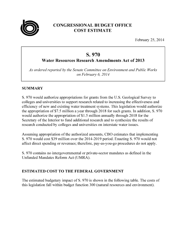 handle is hein.congrec/cbo1518 and id is 1 raw text is: CONGRESSIONAL BUDGET OFFICE
COST ESTIMATE

February 25, 2014

S. 970
Water Resources Research Amendments Act of 2013
As ordered reported by the Senate Committee on Environment and Public Works
on February 6, 2014
SUMMARY
S. 970 would authorize appropriations for grants from the U.S. Geological Survey to
colleges and universities to support research related to increasing the effectiveness and
efficiency of new and existing water treatment systems. This legislation would authorize
the appropriation of $7.5 million a year through 2018 for such grants. In addition, S. 970
would authorize the appropriation of $1.5 million annually through 2018 for the
Secretary of the Interior to fund additional research and to synthesize the results of
research conducted by colleges and universities on interstate water issues.
Assuming appropriation of the authorized amounts, CBO estimates that implementing
S. 970 would cost $39 million over the 2014-2019 period. Enacting S. 970 would not
affect direct spending or revenues; therefore, pay-as-you-go procedures do not apply.
S. 970 contains no intergovernmental or private-sector mandates as defined in the
Unfunded Mandates Reform Act (UMRA).
ESTIMATED COST TO THE FEDERAL GOVERNMENT
The estimated budgetary impact of S. 970 is shown in the following table. The costs of
this legislation fall within budget function 300 (natural resources and environment).


