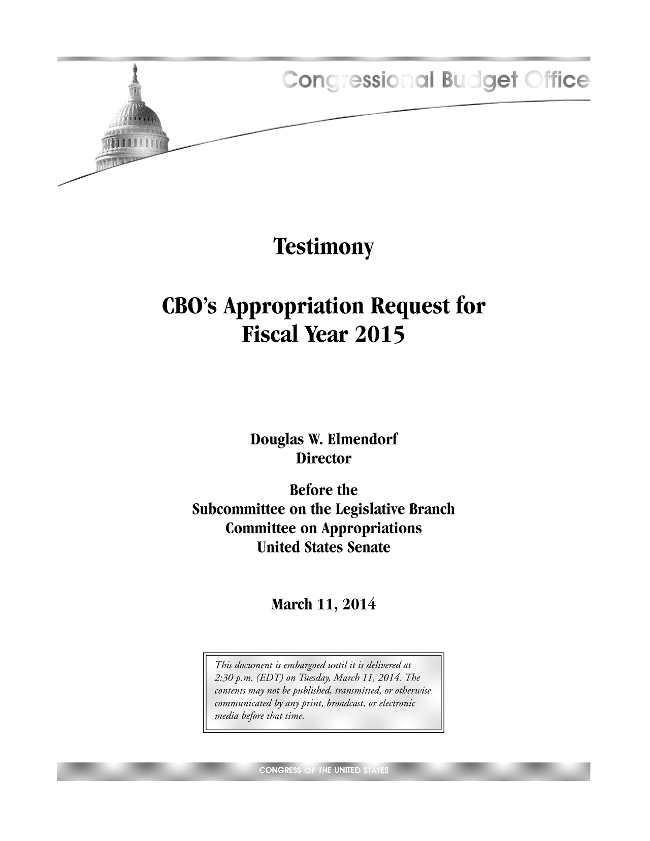 handle is hein.congrec/cbo1530 and id is 1 raw text is: Testimony
CBO's Appropriation Request for
Fiscal Year 2015
Douglas W. Elmendorf
Director
Before the
Subcommittee on the Legislative Branch
Committee on Appropriations
United States Senate

March 11, 2014



