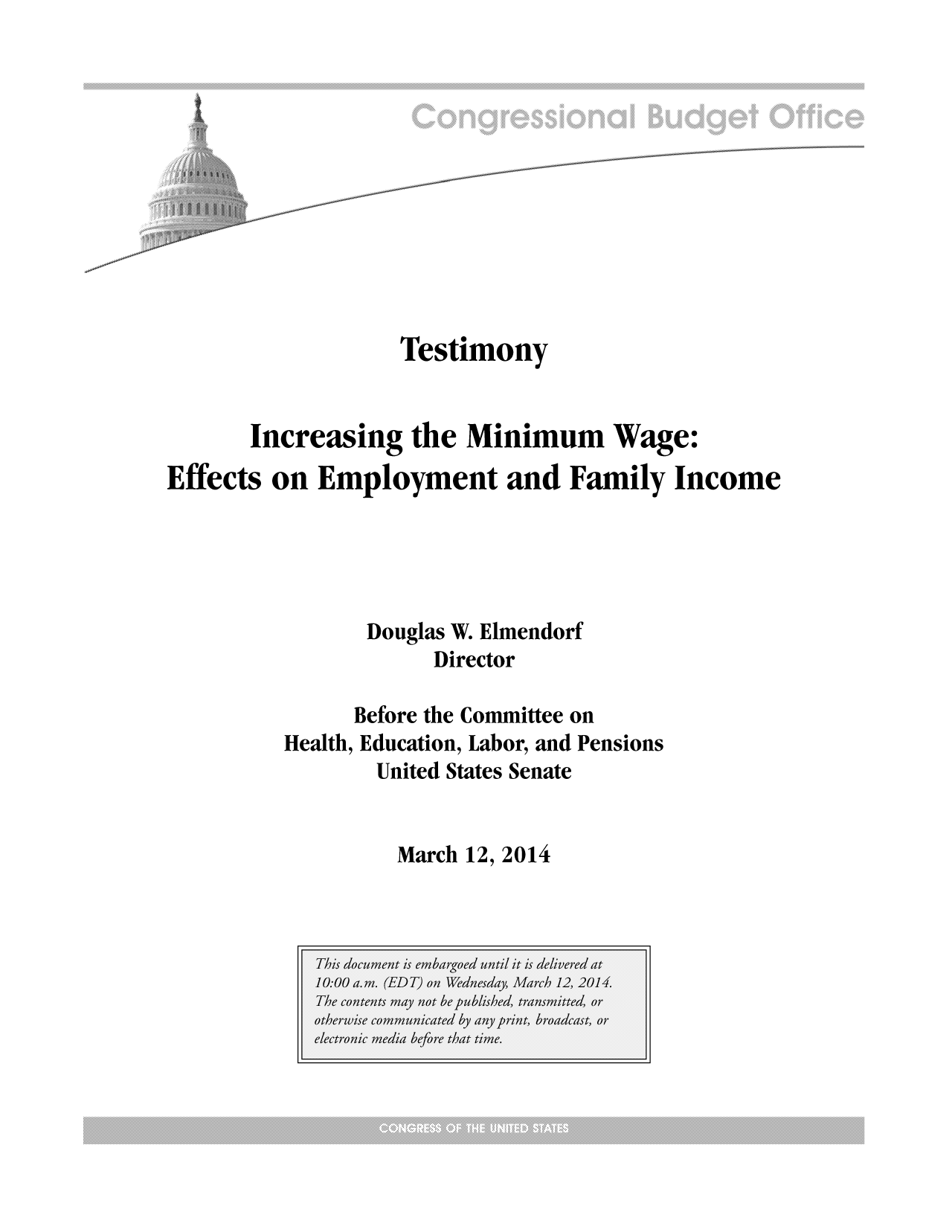 handle is hein.congrec/cbo1536 and id is 1 raw text is: Testimony
Increasing the Minimum Wage:
Effects on Employment and Family Income
Douglas W. Elmendorf
Director
Before the Committee on
Health, Education, Labor, and Pensions
United States Senate

March 12, 2014


