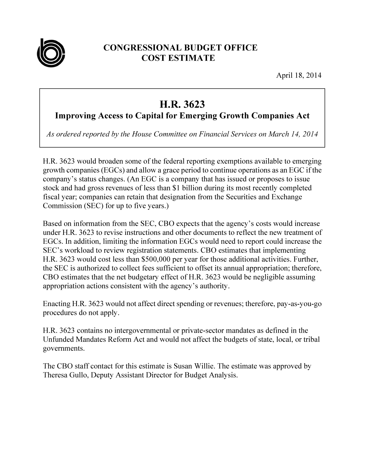 handle is hein.congrec/cbo1598 and id is 1 raw text is: CONGRESSIONAL BUDGET OFFICE
COST ESTIMATE
April 18, 2014
H.R. 3623
Improving Access to Capital for Emerging Growth Companies Act
As ordered reported by the House Committee on Financial Services on March 14, 2014
H.R. 3623 would broaden some of the federal reporting exemptions available to emerging
growth companies (EGCs) and allow a grace period to continue operations as an EGC if the
company's status changes. (An EGC is a company that has issued or proposes to issue
stock and had gross revenues of less than $1 billion during its most recently completed
fiscal year; companies can retain that designation from the Securities and Exchange
Commission (SEC) for up to five years.)
Based on information from the SEC, CBO expects that the agency's costs would increase
under H.R. 3623 to revise instructions and other documents to reflect the new treatment of
EGCs. In addition, limiting the information EGCs would need to report could increase the
SEC's workload to review registration statements. CBO estimates that implementing
H.R. 3623 would cost less than $500,000 per year for those additional activities. Further,
the SEC is authorized to collect fees sufficient to offset its annual appropriation; therefore,
CBO estimates that the net budgetary effect of H.R. 3623 would be negligible assuming
appropriation actions consistent with the agency's authority.
Enacting H.R. 3623 would not affect direct spending or revenues; therefore, pay-as-you-go
procedures do not apply.
H.R. 3623 contains no intergovernmental or private-sector mandates as defined in the
Unfunded Mandates Reform Act and would not affect the budgets of state, local, or tribal
governments.
The CBO staff contact for this estimate is Susan Willie. The estimate was approved by
Theresa Gullo, Deputy Assistant Director for Budget Analysis.


