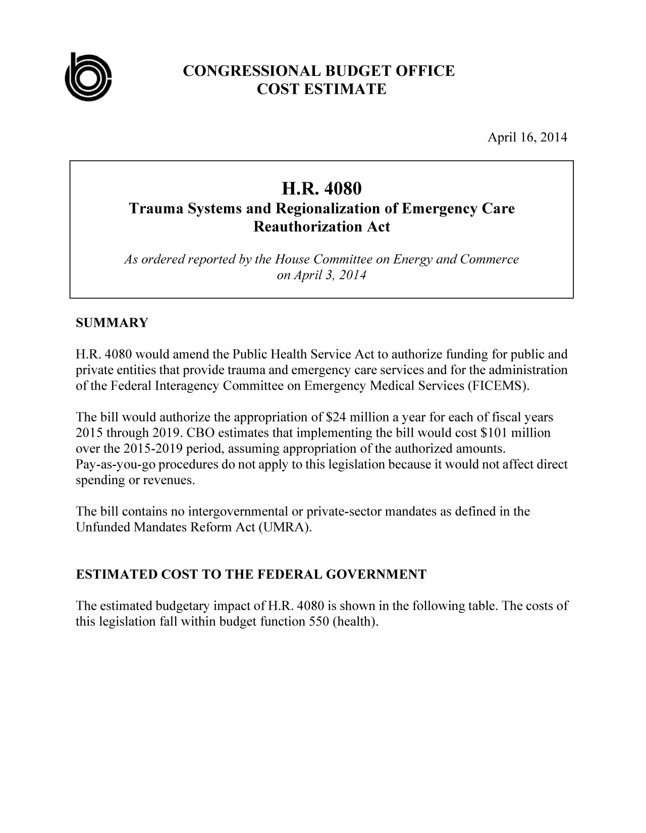 handle is hein.congrec/cbo1607 and id is 1 raw text is: CONGRESSIONAL BUDGET OFFICE
COST ESTIMATE

April 16, 2014

H.R. 4080
Trauma Systems and Regionalization of Emergency Care
Reauthorization Act
As ordered reported by the House Committee on Energy and Commerce
on April 3, 2014
SUMMARY
H.R. 4080 would amend the Public Health Service Act to authorize funding for public and
private entities that provide trauma and emergency care services and for the administration
of the Federal Interagency Committee on Emergency Medical Services (FICEMS).
The bill would authorize the appropriation of $24 million a year for each of fiscal years
2015 through 2019. CBO estimates that implementing the bill would cost $101 million
over the 2015-2019 period, assuming appropriation of the authorized amounts.
Pay-as-you-go procedures do not apply to this legislation because it would not affect direct
spending or revenues.
The bill contains no intergovernmental or private-sector mandates as defined in the
Unfunded Mandates Reform Act (UMRA).
ESTIMATED COST TO THE FEDERAL GOVERNMENT
The estimated budgetary impact of H.R. 4080 is shown in the following table. The costs of
this legislation fall within budget function 550 (health).

a


