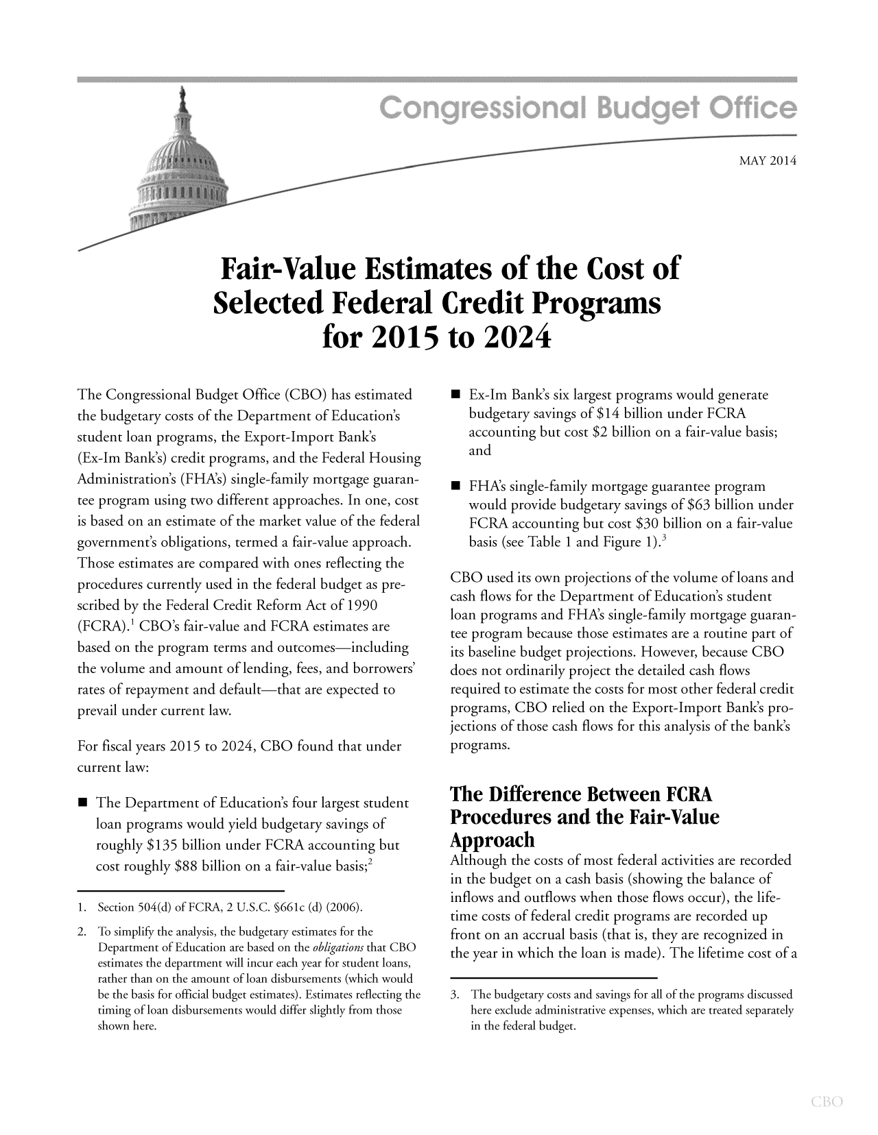 handle is hein.congrec/cbo1629 and id is 1 raw text is: MAY 2014

Fair-Value Estimates of the Cost of
Selected Federal Credit Programs
for 2015 to 2024

The Congressional Budget Office (CBO) has estimated
the budgetary costs of the Department of Education's
student loan programs, the Export-Import Bank's
(Ex-Im Bank's) credit programs, and the Federal Housing
Administration's (FHA's) single-family mortgage guaran-
tee program using two different approaches. In one, cost
is based on an estimate of the market value of the federal
government's obligations, termed a fair-value approach.
Those estimates are compared with ones reflecting the
procedures currently used in the federal budget as pre-
scribed by the Federal Credit Reform Act of 1990
(FCRA).' CBO's fair-value and FCRA estimates are
based on the program terms and outcomes-including
the volume and amount of lending, fees, and borrowers'
rates of repayment and default-that are expected to
prevail under current law.
For fiscal years 2015 to 2024, CBO found that under
current law:
0 The Department of Education's four largest student
loan programs would yield budgetary savings of
roughly $135 billion under FCRA accounting but
cost roughly $88 billion on a fair-value basis;2
1. Section 504(d) of FCRA, 2 U.S.C. §661c (d) (2006).
2. To simplify the analysis, the budgetary estimates for the
Department of Education are based on the obligations that CBO
estimates the department will incur each year for student loans,
rather than on the amount of loan disbursements (which would
be the basis for official budget estimates). Estimates reflecting the
timing of loan disbursements would differ slightly from those
shown here.

 Ex-Im Bank's six largest programs would generate
budgetary savings of $14 billion under FCRA
accounting but cost $2 billion on a fair-value basis;
and
 FHA's single-family mortgage guarantee program
would provide budgetary savings of $63 billion under
FCRA accounting but cost $30 billion on a fair-value
basis (see Table 1 and Figure 1).3
CBO used its own projections of the volume of loans and
cash flows for the Department of Education's student
loan programs and FHA's single-family mortgage guaran-
tee program because those estimates are a routine part of
its baseline budget projections. However, because CBO
does not ordinarily project the detailed cash flows
required to estimate the costs for most other federal credit
programs, CBO relied on the Export-Import Bank's pro-
jections of those cash flows for this analysis of the bank's
programs.
The Difference Between FCRA
Procedures and the Fair-Value
Approach
Although the costs of most federal activities are recorded
in the budget on a cash basis (showing the balance of
inflows and outflows when those flows occur), the life-
time costs of federal credit programs are recorded up
front on an accrual basis (that is, they are recognized in
the year in which the loan is made). The lifetime cost of a
3. The budgetary costs and savings for all of the programs discussed
here exclude administrative expenses, which are treated separately
in the federal budget.


