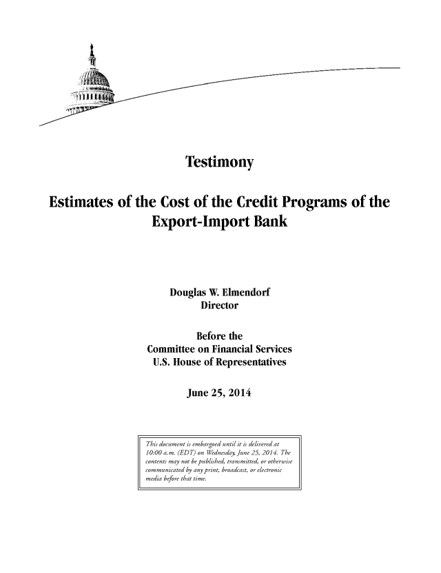 handle is hein.congrec/cbo1690 and id is 1 raw text is: Testimony
Estimates of the Cost of the Credit Programs of the
Export-Import Bank
Douglas W. Elmendorf
Director
Before the
Committee on Financial Services
U.S. House of Representatives
June 25, 2014

This document is embargoed until it is delivered at
10:00 a. m. (EDT) on Wednesday, June 25, 2014. The
contents may not be published, transmitted, or otherwise
communicated by any print, broadcast, or electronic
media before that time.


