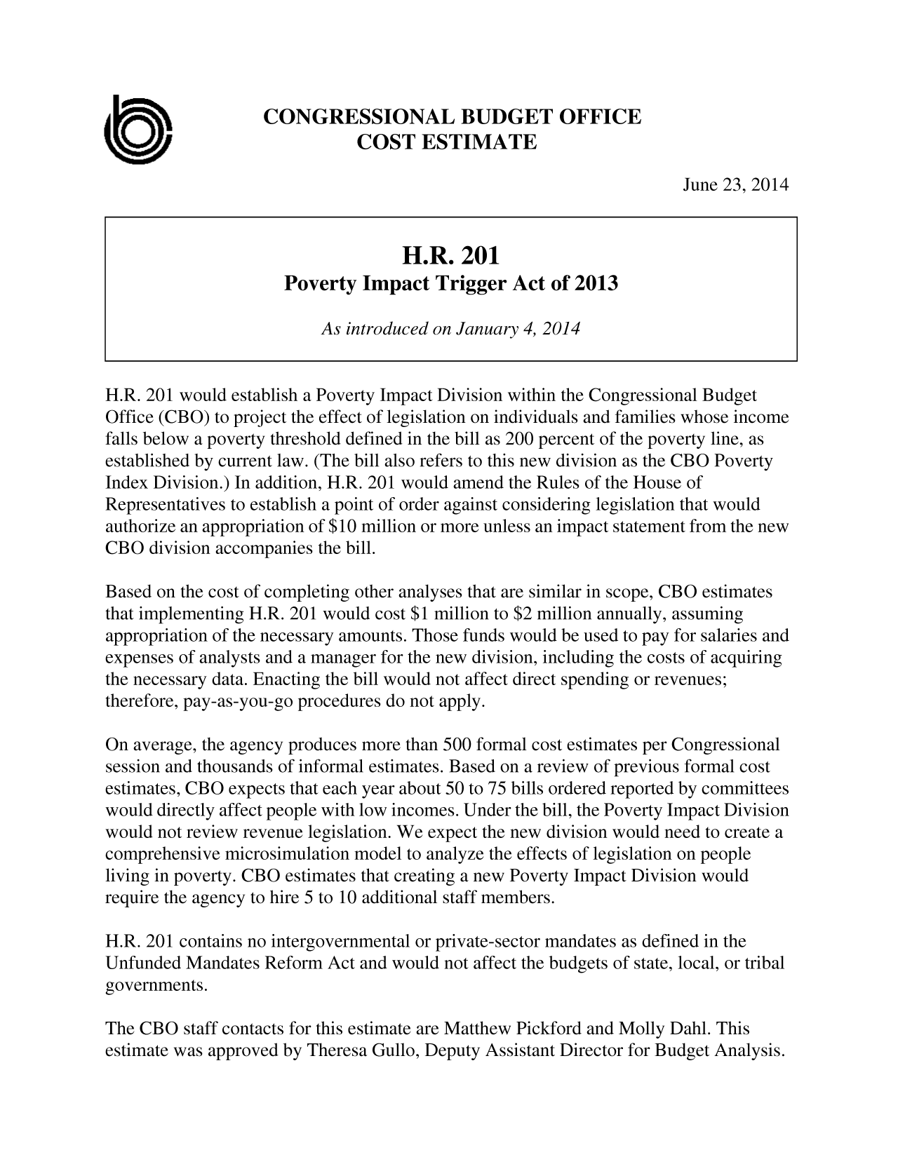 handle is hein.congrec/cbo1693 and id is 1 raw text is: CONGRESSIONAL BUDGET OFFICE
COST ESTIMATE
June 23, 2014
H.R. 201
Poverty Impact Trigger Act of 2013
As introduced on January 4, 2014
H.R. 201 would establish a Poverty Impact Division within the Congressional Budget
Office (CBO) to project the effect of legislation on individuals and families whose income
falls below a poverty threshold defined in the bill as 200 percent of the poverty line, as
established by current law. (The bill also refers to this new division as the CBO Poverty
Index Division.) In addition, H.R. 201 would amend the Rules of the House of
Representatives to establish a point of order against considering legislation that would
authorize an appropriation of $10 million or more unless an impact statement from the new
CBO division accompanies the bill.
Based on the cost of completing other analyses that are similar in scope, CBO estimates
that implementing H.R. 201 would cost $1 million to $2 million annually, assuming
appropriation of the necessary amounts. Those funds would be used to pay for salaries and
expenses of analysts and a manager for the new division, including the costs of acquiring
the necessary data. Enacting the bill would not affect direct spending or revenues;
therefore, pay-as-you-go procedures do not apply.
On average, the agency produces more than 500 formal cost estimates per Congressional
session and thousands of informal estimates. Based on a review of previous formal cost
estimates, CBO expects that each year about 50 to 75 bills ordered reported by committees
would directly affect people with low incomes. Under the bill, the Poverty Impact Division
would not review revenue legislation. We expect the new division would need to create a
comprehensive microsimulation model to analyze the effects of legislation on people
living in poverty. CBO estimates that creating a new Poverty Impact Division would
require the agency to hire 5 to 10 additional staff members.
H.R. 201 contains no intergovernmental or private-sector mandates as defined in the
Unfunded Mandates Reform Act and would not affect the budgets of state, local, or tribal
governments.
The CBO staff contacts for this estimate are Matthew Pickford and Molly Dahl. This
estimate was approved by Theresa Gullo, Deputy Assistant Director for Budget Analysis.


