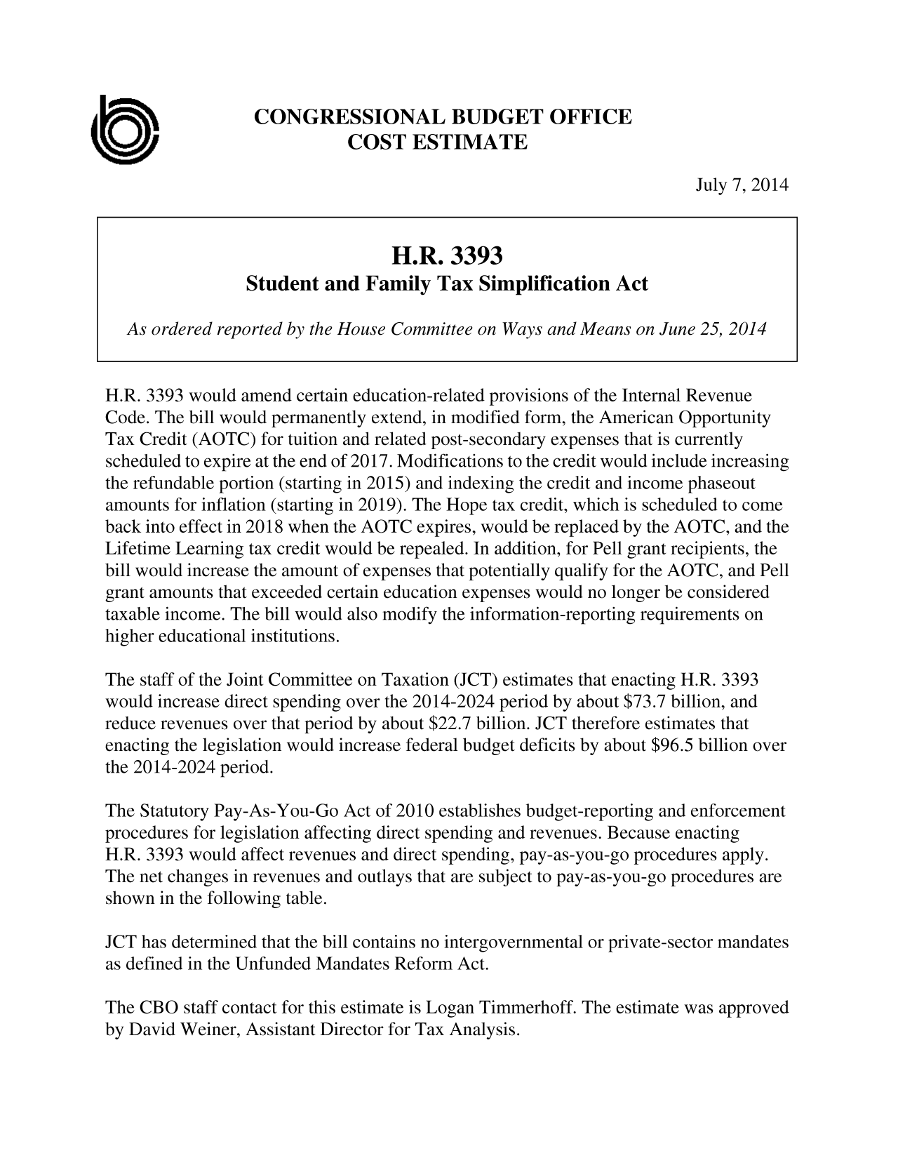 handle is hein.congrec/cbo1696 and id is 1 raw text is: CONGRESSIONAL BUDGET OFFICE
COST ESTIMATE
July 7, 2014
H.R. 3393
Student and Family Tax Simplification Act
As ordered reported by the House Committee on Ways and Means on June 25, 2014
H.R. 3393 would amend certain education-related provisions of the Internal Revenue
Code. The bill would permanently extend, in modified form, the American Opportunity
Tax Credit (AOTC) for tuition and related post-secondary expenses that is currently
scheduled to expire at the end of 2017. Modifications to the credit would include increasing
the refundable portion (starting in 2015) and indexing the credit and income phaseout
amounts for inflation (starting in 2019). The Hope tax credit, which is scheduled to come
back into effect in 2018 when the AOTC expires, would be replaced by the AOTC, and the
Lifetime Learning tax credit would be repealed. In addition, for Pell grant recipients, the
bill would increase the amount of expenses that potentially qualify for the AOTC, and Pell
grant amounts that exceeded certain education expenses would no longer be considered
taxable income. The bill would also modify the information-reporting requirements on
higher educational institutions.
The staff of the Joint Committee on Taxation (JCT) estimates that enacting H.R. 3393
would increase direct spending over the 2014-2024 period by about $73.7 billion, and
reduce revenues over that period by about $22.7 billion. JCT therefore estimates that
enacting the legislation would increase federal budget deficits by about $96.5 billion over
the 2014-2024 period.
The Statutory Pay-As-You-Go Act of 2010 establishes budget-reporting and enforcement
procedures for legislation affecting direct spending and revenues. Because enacting
H.R. 3393 would affect revenues and direct spending, pay-as-you-go procedures apply.
The net changes in revenues and outlays that are subject to pay-as-you-go procedures are
shown in the following table.
JCT has determined that the bill contains no intergovernmental or private-sector mandates
as defined in the Unfunded Mandates Reform Act.
The CBO staff contact for this estimate is Logan Timmerhoff. The estimate was approved
by David Weiner, Assistant Director for Tax Analysis.


