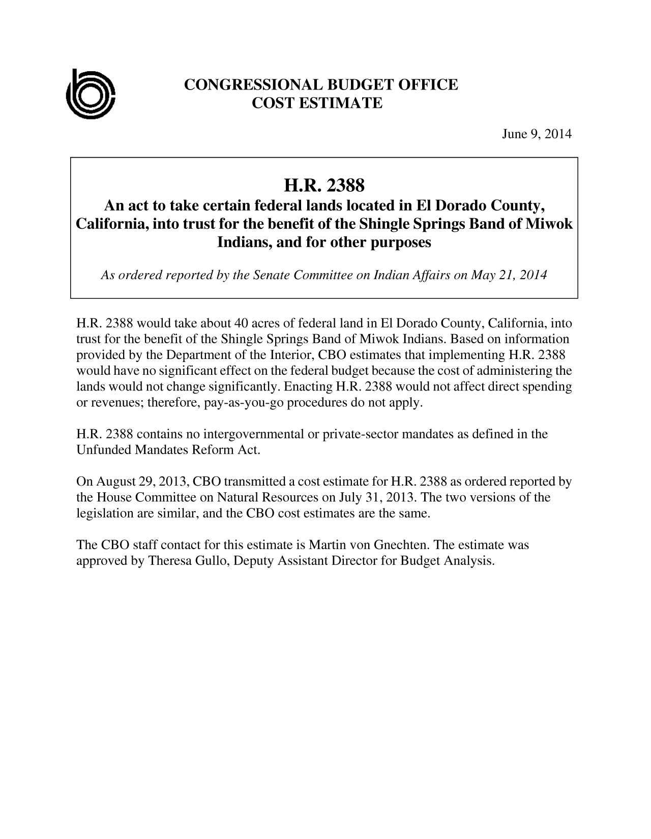 handle is hein.congrec/cbo1702 and id is 1 raw text is: CONGRESSIONAL BUDGET OFFICE
COST ESTIMATE

June 9, 2014

H.R. 2388
An act to take certain federal lands located in El Dorado County,
California, into trust for the benefit of the Shingle Springs Band of Miwok
Indians, and for other purposes
As ordered reported by the Senate Committee on Indian Affairs on May 21, 2014
H.R. 2388 would take about 40 acres of federal land in El Dorado County, California, into
trust for the benefit of the Shingle Springs Band of Miwok Indians. Based on information
provided by the Department of the Interior, CBO estimates that implementing H.R. 2388
would have no significant effect on the federal budget because the cost of administering the
lands would not change significantly. Enacting H.R. 2388 would not affect direct spending
or revenues; therefore, pay-as-you-go procedures do not apply.
H.R. 2388 contains no intergovernmental or private-sector mandates as defined in the
Unfunded Mandates Reform Act.
On August 29, 2013, CBO transmitted a cost estimate for H.R. 2388 as ordered reported by
the House Committee on Natural Resources on July 31, 2013. The two versions of the
legislation are similar, and the CBO cost estimates are the same.
The CBO staff contact for this estimate is Martin von Gnechten. The estimate was
approved by Theresa Gullo, Deputy Assistant Director for Budget Analysis.


