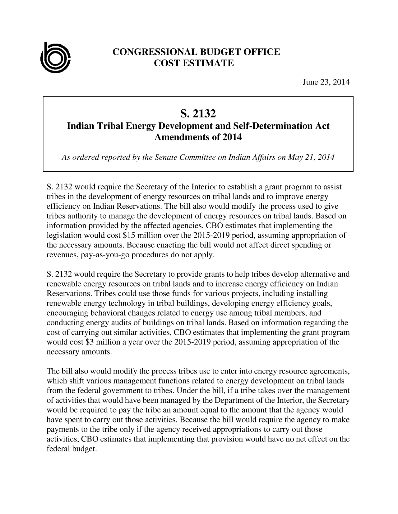 handle is hein.congrec/cbo1720 and id is 1 raw text is: CONGRESSIONAL BUDGET OFFICE
COST ESTIMATE
June 23, 2014
S. 2132
Indian Tribal Energy Development and Self-Determination Act
Amendments of 2014
As ordered reported by the Senate Committee on Indian Affairs on May 21, 2014
S. 2132 would require the Secretary of the Interior to establish a grant program to assist
tribes in the development of energy resources on tribal lands and to improve energy
efficiency on Indian Reservations. The bill also would modify the process used to give
tribes authority to manage the development of energy resources on tribal lands. Based on
information provided by the affected agencies, CBO estimates that implementing the
legislation would cost $15 million over the 2015-2019 period, assuming appropriation of
the necessary amounts. Because enacting the bill would not affect direct spending or
revenues, pay-as-you-go procedures do not apply.
S. 2132 would require the Secretary to provide grants to help tribes develop alternative and
renewable energy resources on tribal lands and to increase energy efficiency on Indian
Reservations. Tribes could use those funds for various projects, including installing
renewable energy technology in tribal buildings, developing energy efficiency goals,
encouraging behavioral changes related to energy use among tribal members, and
conducting energy audits of buildings on tribal lands. Based on information regarding the
cost of carrying out similar activities, CBO estimates that implementing the grant program
would cost $3 million a year over the 2015-2019 period, assuming appropriation of the
necessary amounts.
The bill also would modify the process tribes use to enter into energy resource agreements,
which shift various management functions related to energy development on tribal lands
from the federal government to tribes. Under the bill, if a tribe takes over the management
of activities that would have been managed by the Department of the Interior, the Secretary
would be required to pay the tribe an amount equal to the amount that the agency would
have spent to carry out those activities. Because the bill would require the agency to make
payments to the tribe only if the agency received appropriations to carry out those
activities, CBO estimates that implementing that provision would have no net effect on the
federal budget.


