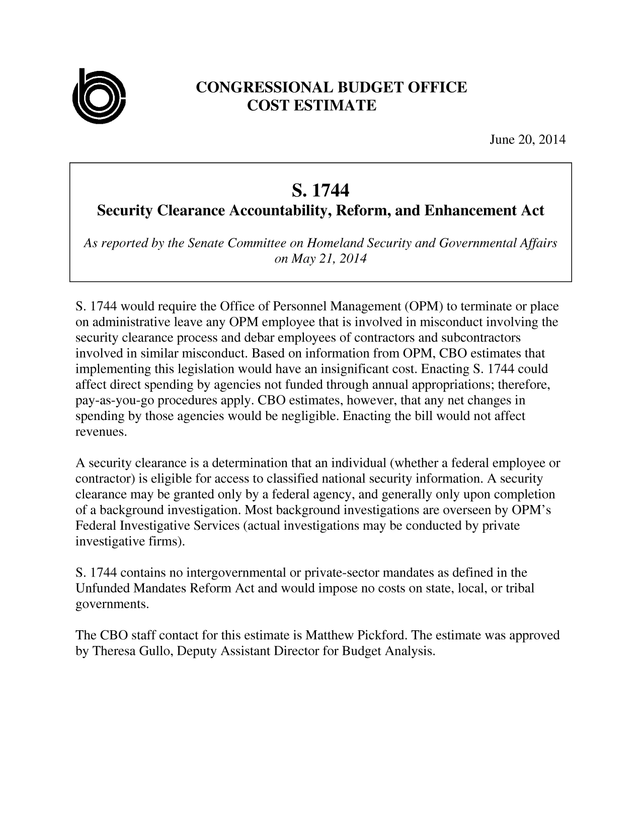handle is hein.congrec/cbo1735 and id is 1 raw text is: CONGRESSIONAL BUDGET OFFICE
COST ESTIMATE
June 20, 2014
S. 1744
Security Clearance Accountability, Reform, and Enhancement Act
As reported by the Senate Committee on Homeland Security and Governmental Affairs
on May 21, 2014
S. 1744 would require the Office of Personnel Management (OPM) to terminate or place
on administrative leave any OPM employee that is involved in misconduct involving the
security clearance process and debar employees of contractors and subcontractors
involved in similar misconduct. Based on information from OPM, CBO estimates that
implementing this legislation would have an insignificant cost. Enacting S. 1744 could
affect direct spending by agencies not funded through annual appropriations; therefore,
pay-as-you-go procedures apply. CBO estimates, however, that any net changes in
spending by those agencies would be negligible. Enacting the bill would not affect
revenues.
A security clearance is a determination that an individual (whether a federal employee or
contractor) is eligible for access to classified national security information. A security
clearance may be granted only by a federal agency, and generally only upon completion
of a background investigation. Most background investigations are overseen by OPM's
Federal Investigative Services (actual investigations may be conducted by private
investigative firms).
S. 1744 contains no intergovernmental or private-sector mandates as defined in the
Unfunded Mandates Reform Act and would impose no costs on state, local, or tribal
governments.
The CBO staff contact for this estimate is Matthew Pickford. The estimate was approved
by Theresa Gullo, Deputy Assistant Director for Budget Analysis.


