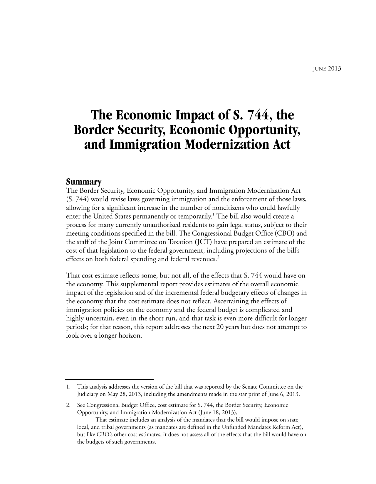 handle is hein.congrec/cbo1740 and id is 1 raw text is: JUNE 2013

The Economic Impact of S. 744, the
Border Security, Economic Opportunity,
and Immigration Modernization Act
Summary
The Border Security, Economic Opportunity, and Immigration Modernization Act
(S. 744) would revise laws governing immigration and the enforcement of those laws,
allowing for a significant increase in the number of noncitizens who could lawfully
enter the United States permanently or temporarily.! The bill also would create a
process for many currently unauthorized residents to gain legal status, subject to their
meeting conditions specified in the bill. The Congressional Budget Office (CBO) and
the staff of the Joint Committee on Taxation (JCT) have prepared an estimate of the
cost of that legislation to the federal government, including projections of the bill's
effects on both federal spending and federal revenues.2
That cost estimate reflects some, but not all, of the effects that S. 744 would have on
the economy. This supplemental report provides estimates of the overall economic
impact of the legislation and of the incremental federal budgetary effects of changes in
the economy that the cost estimate does not reflect. Ascertaining the effects of
immigration policies on the economy and the federal budget is complicated and
highly uncertain, even in the short run, and that task is even more difficult for longer
periods; for that reason, this report addresses the next 20 years but does not attempt to
look over a longer horizon.
1. This analysis addresses the version of the bill that was reported by the Senate Committee on the
Judiciary on May 28, 2013, including the amendments made in the star print of June 6, 2013.
2. See Congressional Budget Office, cost estimate for S. 744, the Border Security, Economic
Opportunity, and Immigration Modernization Act (June 18, 2013),
That estimate includes an analysis of the mandates that the bill would impose on state,
local, and tribal governments (as mandates are defined in the Unfunded Mandates Reform Act),
but like CBO's other cost estimates, it does not assess all of the effects that the bill would have on
the budgets of such governments.


