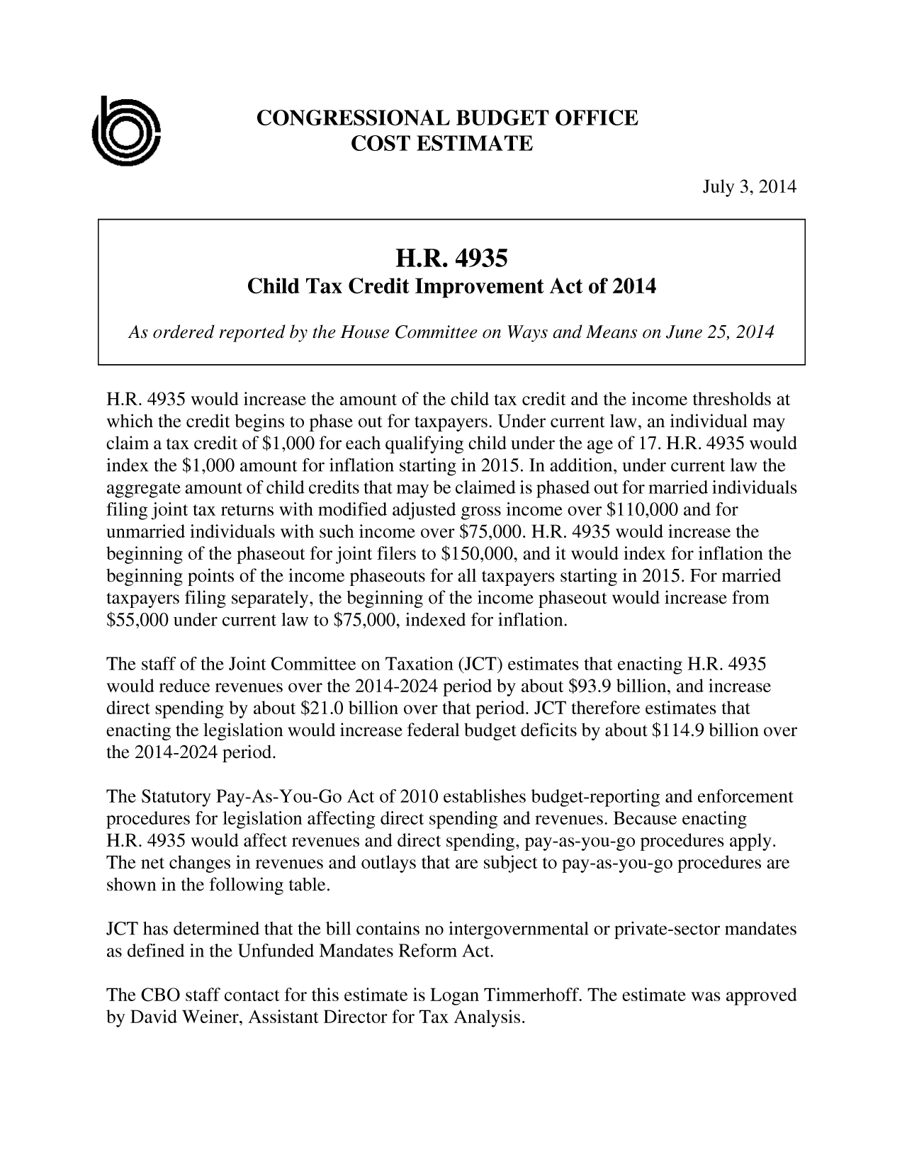 handle is hein.congrec/cbo1758 and id is 1 raw text is: CONGRESSIONAL BUDGET OFFICE
COST ESTIMATE
July 3, 2014
H.R. 4935
Child Tax Credit Improvement Act of 2014
As ordered reported by the House Committee on Ways and Means on June 25, 2014
H.R. 4935 would increase the amount of the child tax credit and the income thresholds at
which the credit begins to phase out for taxpayers. Under current law, an individual may
claim a tax credit of $1,000 for each qualifying child under the age of 17. H.R. 4935 would
index the $1,000 amount for inflation starting in 2015. In addition, under current law the
aggregate amount of child credits that may be claimed is phased out for married individuals
filing joint tax returns with modified adjusted gross income over $110,000 and for
unmarried individuals with such income over $75,000. H.R. 4935 would increase the
beginning of the phaseout for joint filers to $150,000, and it would index for inflation the
beginning points of the income phaseouts for all taxpayers starting in 2015. For married
taxpayers filing separately, the beginning of the income phaseout would increase from
$55,000 under current law to $75,000, indexed for inflation.
The staff of the Joint Committee on Taxation (JCT) estimates that enacting H.R. 4935
would reduce revenues over the 2014-2024 period by about $93.9 billion, and increase
direct spending by about $21.0 billion over that period. JCT therefore estimates that
enacting the legislation would increase federal budget deficits by about $114.9 billion over
the 2014-2024 period.
The Statutory Pay-As-You-Go Act of 2010 establishes budget-reporting and enforcement
procedures for legislation affecting direct spending and revenues. Because enacting
H.R. 4935 would affect revenues and direct spending, pay-as-you-go procedures apply.
The net changes in revenues and outlays that are subject to pay-as-you-go procedures are
shown in the following table.
JCT has determined that the bill contains no intergovernmental or private-sector mandates
as defined in the Unfunded Mandates Reform Act.
The CBO staff contact for this estimate is Logan Timmerhoff. The estimate was approved
by David Weiner, Assistant Director for Tax Analysis.


