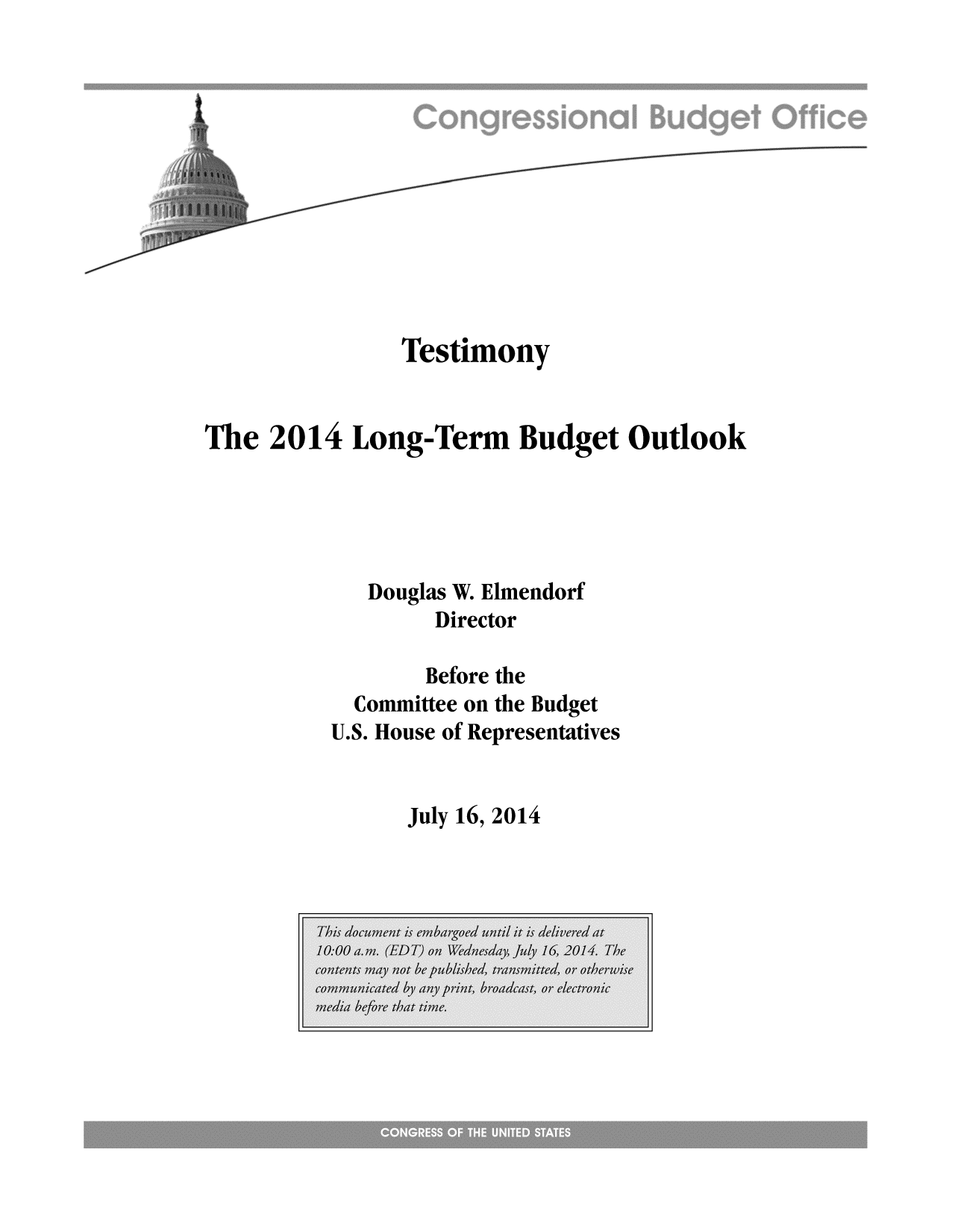 handle is hein.congrec/cbo1767 and id is 1 raw text is: Testimony
The 2014 Long-Term Budget Outlook
Douglas W. Elmendorf
Director
Before the
Committee on the Budget
U.S. House of Representatives

July 16, 2014


