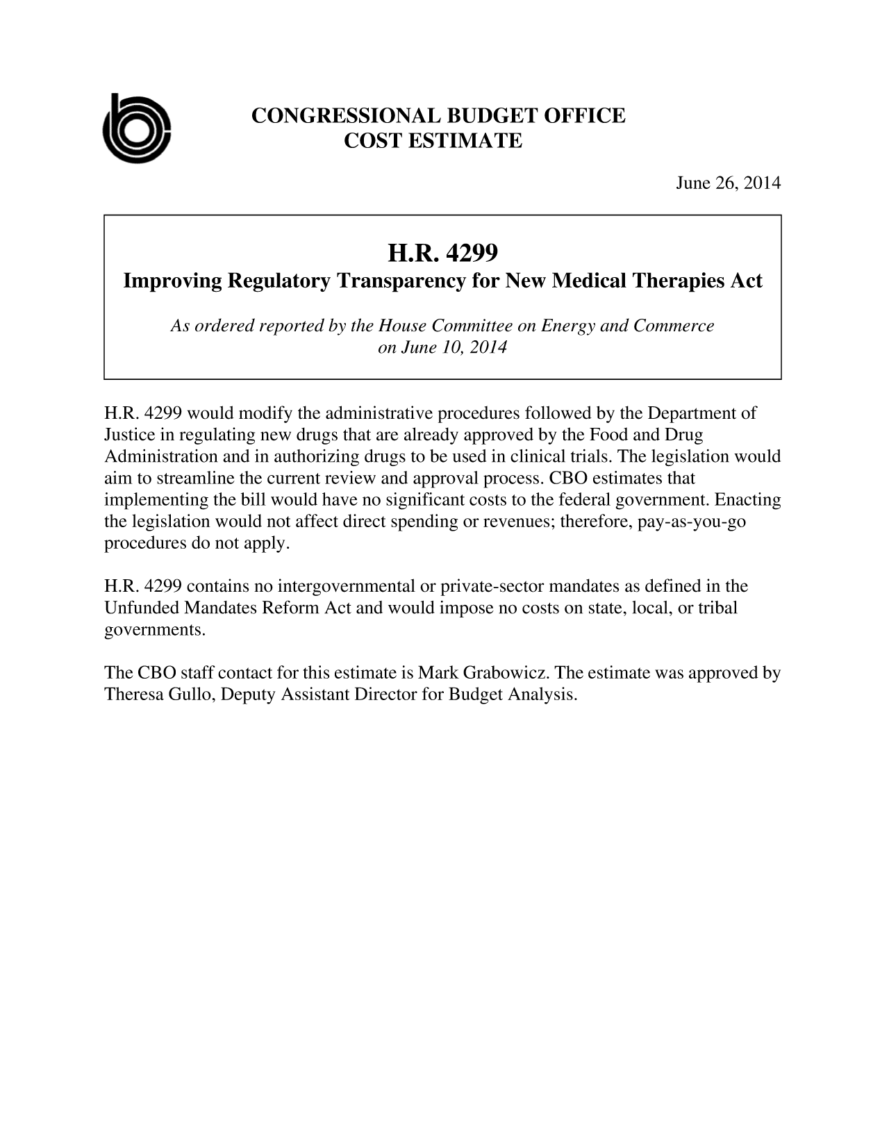 handle is hein.congrec/cbo1815 and id is 1 raw text is: CONGRESSIONAL BUDGET OFFICE
COST ESTIMATE
June 26, 2014
H.R. 4299
Improving Regulatory Transparency for New Medical Therapies Act
As ordered reported by the House Committee on Energy and Commerce
on June 10, 2014
H.R. 4299 would modify the administrative procedures followed by the Department of
Justice in regulating new drugs that are already approved by the Food and Drug
Administration and in authorizing drugs to be used in clinical trials. The legislation would
aim to streamline the current review and approval process. CBO estimates that
implementing the bill would have no significant costs to the federal government. Enacting
the legislation would not affect direct spending or revenues; therefore, pay-as-you-go
procedures do not apply.
H.R. 4299 contains no intergovernmental or private-sector mandates as defined in the
Unfunded Mandates Reform Act and would impose no costs on state, local, or tribal
governments.
The CBO staff contact for this estimate is Mark Grabowicz. The estimate was approved by
Theresa Gullo, Deputy Assistant Director for Budget Analysis.


