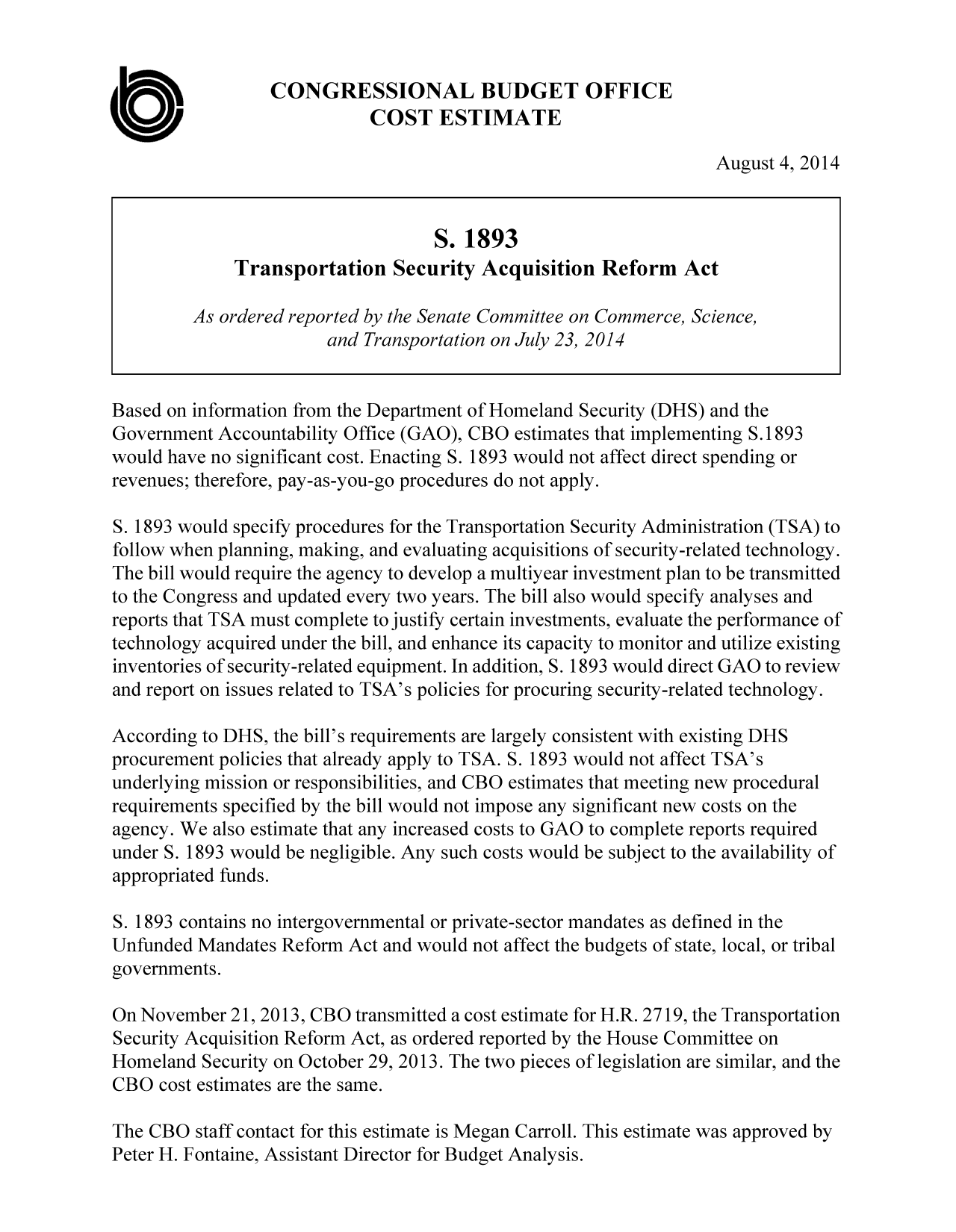 handle is hein.congrec/cbo1836 and id is 1 raw text is: CONGRESSIONAL BUDGET OFFICE
COST ESTIMATE
August 4, 2014
S. 1893
Transportation Security Acquisition Reform Act
As ordered reported by the Senate Committee on Commerce, Science,
and Transportation on July 23, 2014
Based on information from the Department of Homeland Security (DHS) and the
Government Accountability Office (GAO), CBO estimates that implementing S.1893
would have no significant cost. Enacting S. 1893 would not affect direct spending or
revenues; therefore, pay-as-you-go procedures do not apply.
S. 1893 would specify procedures for the Transportation Security Administration (TSA) to
follow when planning, making, and evaluating acquisitions of security-related technology.
The bill would require the agency to develop a multiyear investment plan to be transmitted
to the Congress and updated every two years. The bill also would specify analyses and
reports that TSA must complete to justify certain investments, evaluate the performance of
technology acquired under the bill, and enhance its capacity to monitor and utilize existing
inventories of security-related equipment. In addition, S. 1893 would direct GAO to review
and report on issues related to TSA's policies for procuring security-related technology.
According to DHS, the bill's requirements are largely consistent with existing DHS
procurement policies that already apply to TSA. S. 1893 would not affect TSA's
underlying mission or responsibilities, and CBO estimates that meeting new procedural
requirements specified by the bill would not impose any significant new costs on the
agency. We also estimate that any increased costs to GAO to complete reports required
under S. 1893 would be negligible. Any such costs would be subject to the availability of
appropriated funds.
S. 1893 contains no intergovernmental or private-sector mandates as defined in the
Unfunded Mandates Reform Act and would not affect the budgets of state, local, or tribal
governments.
On November 21, 2013, CBO transmitted a cost estimate for H.R. 2719, the Transportation
Security Acquisition Reform Act, as ordered reported by the House Committee on
Homeland Security on October 29, 2013. The two pieces of legislation are similar, and the
CBO cost estimates are the same.

The CBO staff contact for this estimate is Megan Carroll. This estimate was approved by
Peter H. Fontaine, Assistant Director for Budget Analysis.


