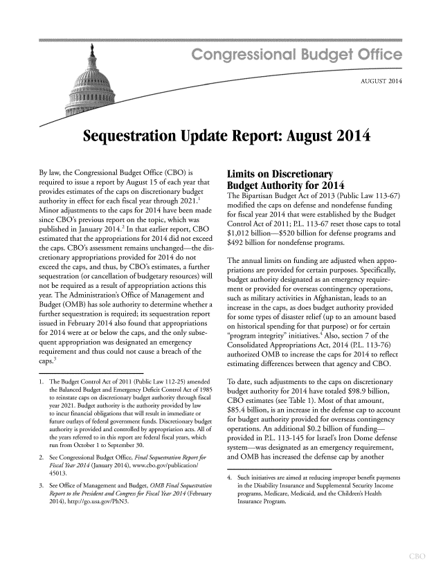 handle is hein.congrec/cbo1850 and id is 1 raw text is: AUGUST 2014
Sequestration Update Report: August 2014

By law, the Congressional Budget Office (CBO) is
required to issue a report by August 15 of each year that
provides estimates of the caps on discretionary budget
authority in effect for each fiscal year through 2021.'
Minor adjustments to the caps for 2014 have been made
since CBO's previous report on the topic, which was
published in January 2014.2 In that earlier report, CBO
estimated that the appropriations for 2014 did not exceed
the caps. CBO's assessment remains unchanged-the dis-
cretionary appropriations provided for 2014 do not
exceed the caps, and thus, by CBO's estimates, a further
sequestration (or cancellation of budgetary resources) will
not be required as a result of appropriation actions this
year. The Administration's Office of Management and
Budget (OMB) has sole authority to determine whether a
further sequestration is required; its sequestration report
issued in February 2014 also found that appropriations
for 2014 were at or below the caps, and the only subse-
quent appropriation was designated an emergency
requirement and thus could not cause a breach of the
caps.3
1. The Budget Control Act of 2011 (Public Law 112-25) amended
the Balanced Budget and Emergency Deficit Control Act of 1985
to reinstate caps on discretionary budget authority through fiscal
year 2021. Budget authority is the authority provided by law
to incur financial obligations that will result in immediate or
future outlays of federal government funds. Discretionary budget
authority is provided and controlled by appropriation acts. All of
the years referred to in this report are federal fiscal years, which
run from October 1 to September 30.
2. See Congressional Budget Office, Final Sequestration Report for
Fiscal Year 2014 (January 2014), www.cbo.gov/publication/
45013.
3. See Office of Management and Budget, OMB Final Sequestration
Report to the President and Congress for Fiscal Year 2014 (February
2014), http://go.usa.gov/PhN3.

Limits on Discretionary
Budget Authority for 2014
The Bipartisan Budget Act of 2013 (Public Law 113-67)
modified the caps on defense and nondefense funding
for fiscal year 2014 that were established by the Budget
Control Act of 2011; P.L. 113-67 reset those caps to total
$1,012 billion-$520 billion for defense programs and
$492 billion for nondefense programs.
The annual limits on funding are adjusted when appro-
priations are provided for certain purposes. Specifically,
budget authority designated as an emergency require-
ment or provided for overseas contingency operations,
such as military activities in Afghanistan, leads to an
increase in the caps, as does budget authority provided
for some types of disaster relief (up to an amount based
on historical spending for that purpose) or for certain
program integrity initiatives.' Also, section 7 of the
Consolidated Appropriations Act, 2014 (PL. 113-76)
authorized OMB to increase the caps for 2014 to reflect
estimating differences between that agency and CBO.
To date, such adjustments to the caps on discretionary
budget authority for 2014 have totaled $98.9 billion,
CBO estimates (see Table 1). Most of that amount,
$85.4 billion, is an increase in the defense cap to account
for budget authority provided for overseas contingency
operations. An additional $0.2 billion of funding-
provided in P.L. 113-145 for Israel's Iron Dome defense
system-was designated as an emergency requirement,
and OMB has increased the defense cap by another
4. Such initiatives are aimed at reducing improper benefit payments
in the Disability Insurance and Supplemental Security Income
programs, Medicare, Medicaid, and the Children's Health
Insurance Program.


