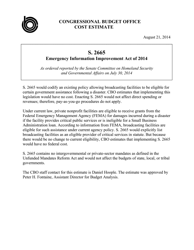 handle is hein.congrec/cbo1854 and id is 1 raw text is: CONGRESSIONAL BUDGET OFFICE
0                           COST ESTIMATE
August 21, 2014
S. 2665
Emergency Information Improvement Act of 2014
As ordered reported by the Senate Committee on Homeland Security
and Governmental Affairs on July 30, 2014
S. 2665 would codify an existing policy allowing broadcasting facilities to be eligible for
certain government assistance following a disaster. CBO estimates that implementing this
legislation would have no cost. Enacting S. 2665 would not affect direct spending or
revenues; therefore, pay-as-you-go procedures do not apply.
Under current law, private nonprofit facilities are eligible to receive grants from the
Federal Emergency Management Agency (FEMA) for damages incurred during a disaster
if the facility provides critical public services or is ineligible for a Small Business
Administration loan. According to information from FEMA, broadcasting facilities are
eligible for such assistance under current agency policy. S. 2665 would explicitly list
broadcasting facilities as an eligible provider of critical services in statute. But because
there would be no change to current eligibility, CBO estimates that implementing S. 2665
would have no federal cost.
S. 2665 contains no intergovernmental or private-sector mandates as defined in the
Unfunded Mandates Reform Act and would not affect the budgets of state, local, or tribal
governments.
The CBO staff contact for this estimate is Daniel Hoople. The estimate was approved by
Peter H. Fontaine, Assistant Director for Budget Analysis.


