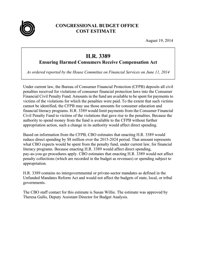 handle is hein.congrec/cbo1869 and id is 1 raw text is: CONGRESSIONAL BUDGET OFFICE
COST ESTIMATE
August 19, 2014
H.R. 3389
Ensuring Harmed Consumers Receive Compensation Act
As ordered reported by the House Committee on Financial Services on June 11, 2014
Under current law, the Bureau of Consumer Financial Protection (CFPB) deposits all civil
penalties received for violations of consumer financial protection laws into the Consumer
Financial Civil Penalty Fund. Amounts in the fund are available to be spent for payments to
victims of the violations for which the penalties were paid. To the extent that such victims
cannot be identified, the CFPB may use those amounts for consumer education and
financial literacy programs. H.R. 3389 would limit payments from the Consumer Financial
Civil Penalty Fund to victims of the violations that gave rise to the penalties. Because the
authority to spend money from the fund is available to the CFPB without further
appropriation action, such a change in its authority would affect direct spending.
Based on information from the CFPB, CBO estimates that enacting H.R. 3389 would
reduce direct spending by $8 million over the 2015-2024 period. That amount represents
what CBO expects would be spent from the penalty fund, under current law, for financial
literacy programs. Because enacting H.R. 3389 would affect direct spending,
pay-as-you-go procedures apply. CBO estimates that enacting H.R. 3389 would not affect
penalty collections (which are recorded in the budget as revenues) or spending subject to
appropriation.
H.R. 3389 contains no intergovernmental or private-sector mandates as defined in the
Unfunded Mandates Reform Act and would not affect the budgets of state, local, or tribal
governments.
The CBO staff contact for this estimate is Susan Willie. The estimate was approved by
Theresa Gullo, Deputy Assistant Director for Budget Analysis.


