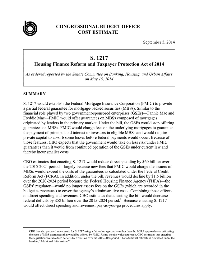 handle is hein.congrec/cbo1876 and id is 1 raw text is: CONGRESSIONAL BUDGET OFFICE
COST ESTIMATE
September 5, 2014
S. 1217
Housing Finance Reform and Taxpayer Protection Act of 2014
As ordered reported by the Senate Committee on Banking, Housing, and Urban Affairs
on May 15, 2014
SUMMARY
S. 1217 would establish the Federal Mortgage Insurance Corporation (FMIC) to provide
a partial federal guarantee for mortgage-backed securities (MBSs). Similar to the
financial role played by two government-sponsored enterprises (GSEs)-Fannie Mae and
Freddie Mac-FMIC would offer guarantees on MBSs composed of mortgages
originated by lenders in the primary market. Under the bill, the GSEs would stop offering
guarantees on MBSs. FMIC would charge fees on the underlying mortgages to guarantee
the payment of principal and interest to investors in eligible MBSs and would require
private capital to absorb some losses before federal payments would occur. Because of
those features, CBO expects that the government would take on less risk under FMIC
guarantees than it would from continued operation of the GSEs under current law and
thereby incur smaller costs.
CBO estimates that enacting S. 1217 would reduce direct spending by $60 billion over
the 2015-2024 period-largely because new fees that FMIC would charge the issuers of
MBSs would exceed the costs of the guarantees as calculated under the Federal Credit
Reform Act (FCRA). In addition, under the bill, revenues would decline by $1.5 billion
over the 2020-2024 period because the Federal Housing Finance Agency (FHFA)-the
GSEs' regulator-would no longer assess fees on the GSEs (which are recorded in the
budget as revenues) to cover the agency's administrative costs. Combining those effects
on direct spending and revenues, CBO estimates that enacting the bill would decrease
federal deficits by $58 billion over the 2015-2024 period.' Because enacting S. 1217
would affect direct spending and revenues, pay-as-you-go procedures apply.
1. CBO has also prepared an estimate for S. 1217 using a fair-value approach-rather than the FCRA approach-to estimating
the costs of MBS guarantees that would be offered by FMIC. Using the fair-value approach, CBO estimates that enacting
the legislation would reduce deficits by $7 billion over the 2015-2024 period. That additional estimate is discussed under the
heading Additional Information.


