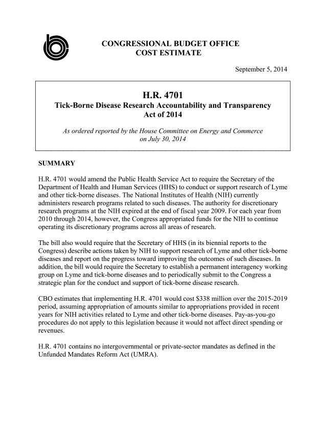 handle is hein.congrec/cbo1879 and id is 1 raw text is: CONGRESSIONAL BUDGET OFFICE
COST ESTIMATE
September 5, 2014
H.R. 4701
Tick-Borne Disease Research Accountability and Transparency
Act of 2014
As ordered reported by the House Committee on Energy and Commerce
on July 30, 2014
SUMMARY
H.R. 4701 would amend the Public Health Service Act to require the Secretary of the
Department of Health and Human Services (HHS) to conduct or support research of Lyme
and other tick-bome diseases. The National Institutes of Health (NIH) currently
administers research programs related to such diseases. The authority for discretionary
research programs at the NIH expired at the end of fiscal year 2009. For each year from
2010 through 2014, however, the Congress appropriated funds for the NIH to continue
operating its discretionary programs across all areas of research.
The bill also would require that the Secretary of HHS (in its biennial reports to the
Congress) describe actions taken by NIH to support research of Lyme and other tick-bome
diseases and report on the progress toward improving the outcomes of such diseases. In
addition, the bill would require the Secretary to establish a permanent interagency working
group on Lyme and tick-borne diseases and to periodically submit to the Congress a
strategic plan for the conduct and support of tick-borne disease research.
CBO estimates that implementing H.R. 4701 would cost $338 million over the 2015-2019
period, assuming appropriation of amounts similar to appropriations provided in recent
years for NIH activities related to Lyme and other tick-bome diseases. Pay-as-you-go
procedures do not apply to this legislation because it would not affect direct spending or
revenues.
H.R. 4701 contains no intergovernmental or private-sector mandates as defined in the
Unfunded Mandates Reform Act (UMRA).


