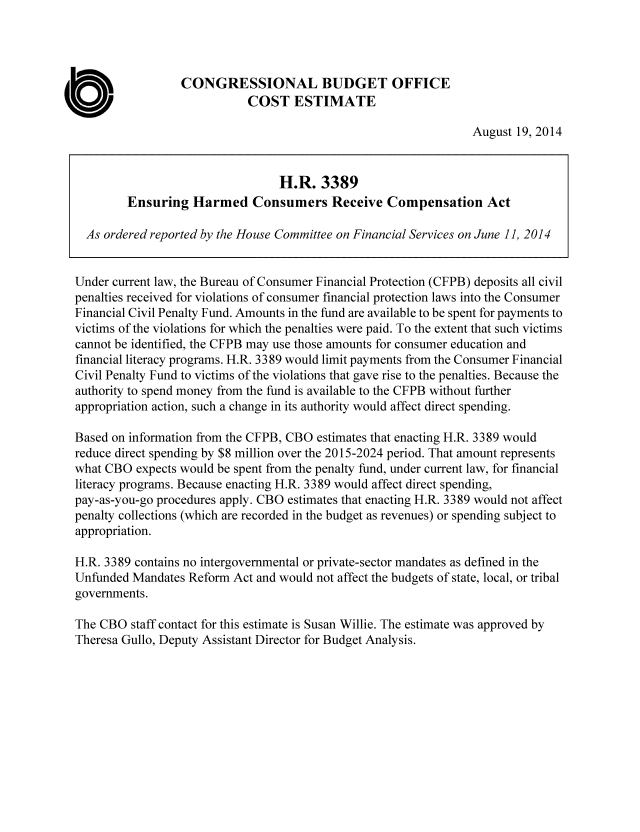 handle is hein.congrec/cbo1894 and id is 1 raw text is: CONGRESSIONAL BUDGET OFFICE
COST ESTIMATE
August 19, 2014
H.R. 3389
Ensuring Harmed Consumers Receive Compensation Act
As ordered reported by the House Committee on Financial Services on June 11, 2014
Under current law, the Bureau of Consumer Financial Protection (CFPB) deposits all civil
penalties received for violations of consumer financial protection laws into the Consumer
Financial Civil Penalty Fund. Amounts in the fund are available to be spent for payments to
victims of the violations for which the penalties were paid. To the extent that such victims
cannot be identified, the CFPB may use those amounts for consumer education and
financial literacy programs. H.R. 3389 would limit payments from the Consumer Financial
Civil Penalty Fund to victims of the violations that gave rise to the penalties. Because the
authority to spend money from the fund is available to the CFPB without further
appropriation action, such a change in its authority would affect direct spending.
Based on information from the CFPB, CBO estimates that enacting H.R. 3389 would
reduce direct spending by $8 million over the 2015-2024 period. That amount represents
what CBO expects would be spent from the penalty fund, under current law, for financial
literacy programs. Because enacting H.R. 3389 would affect direct spending,
pay-as-you-go procedures apply. CBO estimates that enacting H.R. 3389 would not affect
penalty collections (which are recorded in the budget as revenues) or spending subject to
appropriation.
H.R. 3389 contains no intergovernmental or private-sector mandates as defined in the
Unfunded Mandates Reform Act and would not affect the budgets of state, local, or tribal
governments.
The CBO staff contact for this estimate is Susan Willie. The estimate was approved by
Theresa Gullo, Deputy Assistant Director for Budget Analysis.


