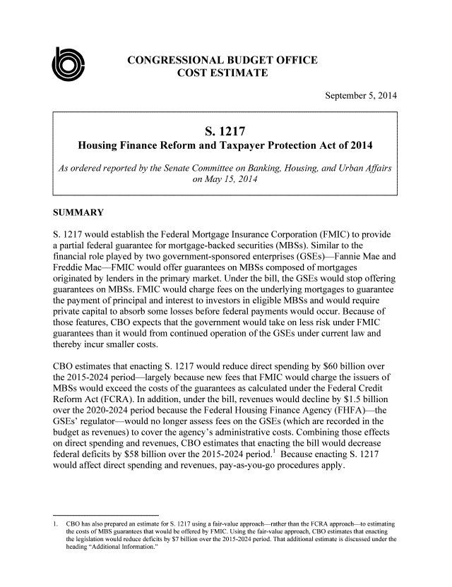 handle is hein.congrec/cbo1911 and id is 1 raw text is: CONGRESSIONAL BUDGET OFFICE
COST ESTIMATE
September 5, 2014
S. 1217
Housing Finance Reform and Taxpayer Protection Act of 2014
As ordered reported by the Senate Committee on Banking, Housing, and Urban Affairs
on May 15, 2014
SUMMARY
S. 1217 would establish the Federal Mortgage Insurance Corporation (FMIC) to provide
a partial federal guarantee for mortgage-backed securities (MBSs). Similar to the
financial role played by two government-sponsored enterprises (GSEs)-Fannie Mae and
Freddie Mac-FMIC would offer guarantees on MBSs composed of mortgages
originated by lenders in the primary market. Under the bill, the GSEs would stop offering
guarantees on MBSs. FMIC would charge fees on the underlying mortgages to guarantee
the payment of principal and interest to investors in eligible MBSs and would require
private capital to absorb some losses before federal payments would occur. Because of
those features, CBO expects that the government would take on less risk under FMIC
guarantees than it would from continued operation of the GSEs under current law and
thereby incur smaller costs.
CBO estimates that enacting S. 1217 would reduce direct spending by $60 billion over
the 2015-2024 period-largely because new fees that FMIC would charge the issuers of
MBSs would exceed the costs of the guarantees as calculated under the Federal Credit
Reform Act (FCRA). In addition, under the bill, revenues would decline by $1.5 billion
over the 2020-2024 period because the Federal Housing Finance Agency (FHFA)-the
GSEs' regulator-would no longer assess fees on the GSEs (which are recorded in the
budget as revenues) to cover the agency's administrative costs. Combining those effects
on direct spending and revenues, CBO estimates that enacting the bill would decrease
federal deficits by $58 billion over the 2015-2024 period.' Because enacting S. 1217
would affect direct spending and revenues, pay-as-you-go procedures apply.
I. CBO has also prepared an estimate for S. 1217 using a fair-value approach-rather than the FCRA approach-to estimating
the costs of MBS guarantees that would be offered by FMIC. Using the fair-value approach, CBO estimates that enacting
the legislation would reduce deficits by $7 billion over the 2015-2024 period. That additional estimate is discussed under the
heading Additional Information.



