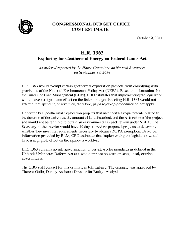 handle is hein.congrec/cbo1915 and id is 1 raw text is: CONGRESSIONAL BUDGET OFFICE
COST ESTIMATE
October 9, 2014
H.R. 1363
Exploring for Geothermal Energy on Federal Lands Act
As ordered reported by the House Committee on Natural Resources
on September 18, 2014
H.R. 1363 would exempt certain geothermal exploration projects from complying with
provisions of the National Environmental Policy Act (NEPA). Based on information from
the Bureau of Land Management (BLM), CBO estimates that implementing the legislation
would have no significant effect on the federal budget. Enacting H.R. 1363 would not
affect direct spending or revenues; therefore, pay-as-you-go procedures do not apply.
Under the bill, geothermal exploration projects that meet certain requirements related to
the duration of the activities, the amount of land disturbed, and the restoration of the project
site would not be required to obtain an environmental impact review under NEPA. The
Secretary of the Interior would have 10 days to review proposed projects to determine
whether they meet the requirements necessary to obtain a NEPA exemption. Based on
information provided by BLM, CBO estimates that implementing the legislation would
have a negligible effect on the agency's workload.
H.R. 1363 contains no intergovernmental or private-sector mandates as defined in the
Unfunded Mandates Reform Act and would impose no costs on state, local, or tribal
governments.
The CBO staff contact for this estimate is Jeff LaFave. The estimate was approved by
Theresa Gullo, Deputy Assistant Director for Budget Analysis.


