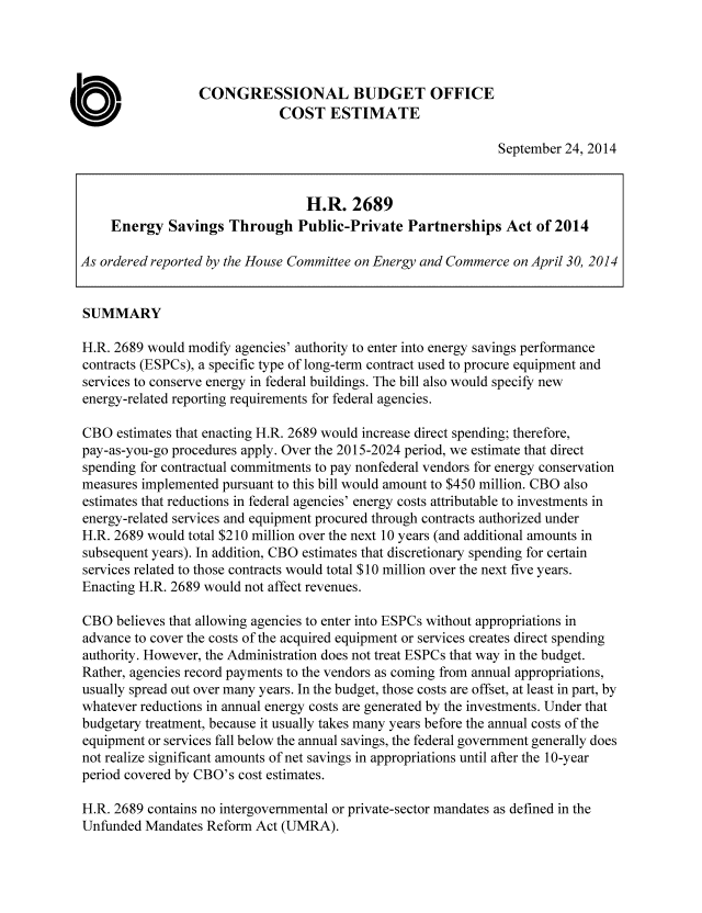 handle is hein.congrec/cbo1916 and id is 1 raw text is: CONGRESSIONAL BUDGET OFFICE
COST ESTIMATE
September 24, 2014
H.R. 2689
Energy Savings Through Public-Private Partnerships Act of 2014
As ordered reported by the House Committee on Energy and Commerce on April 30, 2014
SUMMARY
H.R. 2689 would modify agencies' authority to enter into energy savings performance
contracts (ESPCs), a specific type of long-term contract used to procure equipment and
services to conserve energy in federal buildings. The bill also would specify new
energy-related reporting requirements for federal agencies.
CBO estimates that enacting H.R. 2689 would increase direct spending; therefore,
pay-as-you-go procedures apply. Over the 2015-2024 period, we estimate that direct
spending for contractual commitments to pay nonfederal vendors for energy conservation
measures implemented pursuant to this bill would amount to $450 million. CBO also
estimates that reductions in federal agencies' energy costs attributable to investments in
energy-related services and equipment procured through contracts authorized under
H.R. 2689 would total $210 million over the next 10 years (and additional amounts in
subsequent years). In addition, CBO estimates that discretionary spending for certain
services related to those contracts would total $10 million over the next five years.
Enacting H.R. 2689 would not affect revenues.
CBO believes that allowing agencies to enter into ESPCs without appropriations in
advance to cover the costs of the acquired equipment or services creates direct spending
authority. However, the Administration does not treat ESPCs that way in the budget.
Rather, agencies record payments to the vendors as coming from annual appropriations,
usually spread out over many years. In the budget, those costs are offset, at least in part, by
whatever reductions in annual energy costs are generated by the investments. Under that
budgetary treatment, because it usually takes many years before the annual costs of the
equipment or services fall below the annual savings, the federal government generally does
not realize significant amounts of net savings in appropriations until after the 10-year
period covered by CBO's cost estimates.
H.R. 2689 contains no intergovernmental or private-sector mandates as defined in the
Unfunded Mandates Reform Act (UMRA).


