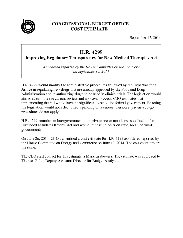 handle is hein.congrec/cbo1938 and id is 1 raw text is: CONGRESSIONAL BUDGET OFFICE
0                          COST ESTIMATE
September 17, 2014
H.R. 4299
Improving Regulatory Transparency for New Medical Therapies Act
As ordered reported by the House Committee on the Judiciary
on September 10, 2014
H.R. 4299 would modify the administrative procedures followed by the Department of
Justice in regulating new drugs that are already approved by the Food and Drug
Administration and in authorizing drugs to be used in clinical trials. The legislation would
aim to streamline the current review and approval process. CBO estimates that
implementing the bill would have no significant costs to the federal government. Enacting
the legislation would not affect direct spending or revenues; therefore, pay-as-you-go
procedures do not apply.
H.R. 4299 contains no intergovernmental or private-sector mandates as defined in the
Unfunded Mandates Reform Act and would impose no costs on state, local, or tribal
governments.
On June 26, 2014, CBO transmitted a cost estimate for H.R. 4299 as ordered reported by
the House Committee on Energy and Commerce on June 10, 2014. The cost estimates are
the same.
The CBO staff contact for this estimate is Mark Grabowicz. The estimate was approved by
Theresa Gullo, Deputy Assistant Director for Budget Analysis.


