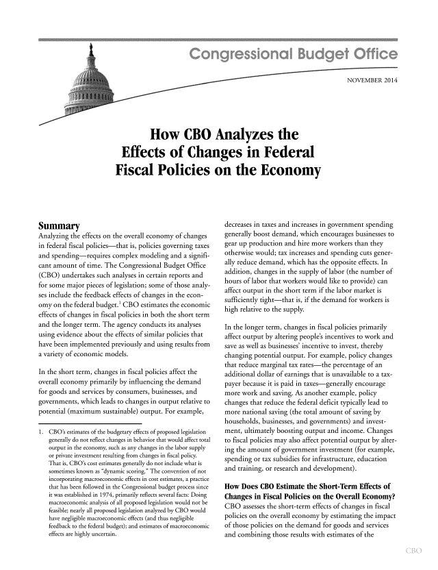 handle is hein.congrec/cbo1982 and id is 1 raw text is: .   _4.--NOV EMBER 2014
How CBO Analyzes the
Effects of Changes in Federal
Fiscal Policies on the Economy

Summary
Analyzing the effects on the overall economy of changes
in federal fiscal policies-that is, policies governing taxes
and spending-requires complex modeling and a signifi-
cant amount of time. The Congressional Budget Office
(CBO) undertakes such analyses in certain reports and
for some major pieces of legislation; some of those analy-
ses include the feedback effects of changes in the econ-
omy on the federal budget.1 CBO estimates the economic
effects of changes in fiscal policies in both the short term
and the longer term. The agency conducts its analyses
using evidence about the effects of similar policies that
have been implemented previously and using results from
a variety of economic models.
In the short term, changes in fiscal policies affect the
overall economy primarily by influencing the demand
for goods and services by consumers, businesses, and
governments, which leads to changes in output relative to
potential (maximum sustainable) output. For example,
1. CBO's estimates of the budgetary effects of proposed legislation
generally do not reflect changes in behavior that would affect total
output in the economy, such as any changes in the labor supply
or private investment resulting from changes in fiscal policy.
That is, CBO's cost estimates generally do not include what is
sometimes known as dynamic scoring. The convention of not
incorporating macroeconomic effects in cost estimates, a practice
that has been followed in the Congressional budget process since
it was established in 1974, primarily reflects several facts: Doing
macroeconomic analysis of all proposed legislation would not be
feasible; nearly all proposed legislation analyzed by CBO would
have negligible macroeconomic effects (and thus negligible
feedback to the federal budget); and estimates of macroeconomic
effects are highly uncertain.

decreases in taxes and increases in government spending
generally boost demand, which encourages businesses to
gear up production and hire more workers than they
otherwise would; tax increases and spending cuts gener-
ally reduce demand, which has the opposite effects. In
addition, changes in the supply of labor (the number of
hours of labor that workers would like to provide) can
affect output in the short term if the labor market is
sufficiently tight-that is, if the demand for workers is
high relative to the supply.
In the longer term, changes in fiscal policies primarily
affect output by altering people's incentives to work and
save as well as businesses' incentive to invest, thereby
changing potential output. For example, policy changes
that reduce marginal tax rates-the percentage of an
additional dollar of earnings that is unavailable to a tax-
payer because it is paid in taxes-generally encourage
more work and saving. As another example, policy
changes that reduce the federal deficit typically lead to
more national saving (the total amount of saving by
households, businesses, and governments) and invest-
ment, ultimately boosting output and income. Changes
to fiscal policies may also affect potential output by alter-
ing the amount of government investment (for example,
spending or tax subsidies for infrastructure, education
and training, or research and development).
How Does CBO Estimate the Short-Term Effects of
Changes in Fiscal Policies on the Overall Economy?
CBO assesses the short-term effects of changes in fiscal
policies on the overall economy by estimating the impact
of those policies on the demand for goods and services
and combining those results with estimates of the


