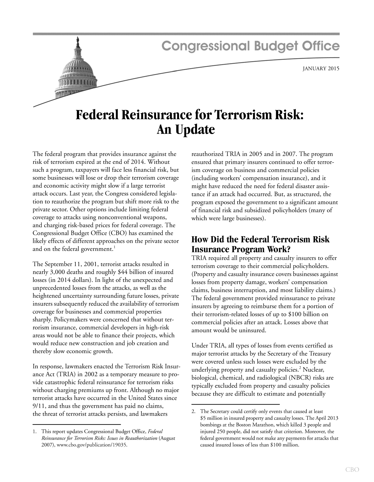 handle is hein.congrec/cbo2021 and id is 1 raw text is: JANUARY 2015
Federal Reinsurance for Terrorism Risk:
An Update

The federal program that provides insurance against the
risk of terrorism expired at the end of 2014. Without
such a program, taxpayers will face less financial risk, but
some businesses will lose or drop their terrorism coverage
and economic activity might slow if a large terrorist
attack occurs. Last year, the Congress considered legisla-
tion to reauthorize the program but shift more risk to the
private sector. Other options include limiting federal
coverage to attacks using nonconventional weapons,
and charging risk-based prices for federal coverage. The
Congressional Budget Office (CBO) has examined the
likely effects of different approaches on the private sector
and on the federal government.
The September 11, 2001, terrorist attacks resulted in
nearly 3,000 deaths and roughly $44 billion of insured
losses (in 2014 dollars). In light of the unexpected and
unprecedented losses from the attacks, as well as the
heightened uncertainty surrounding future losses, private
insurers subsequently reduced the availability of terrorism
coverage for businesses and commercial properties
sharply. Policymakers were concerned that without ter-
rorism insurance, commercial developers in high-risk
areas would not be able to finance their projects, which
would reduce new construction and job creation and
thereby slow economic growth.
In response, lawmakers enacted the Terrorism Risk Insur-
ance Act (TRIA) in 2002 as a temporary measure to pro-
vide catastrophic federal reinsurance for terrorism risks
without charging premiums up front. Although no major
terrorist attacks have occurred in the United States since
9/11, and thus the government has paid no claims,
the threat of terrorist attacks persists, and lawmakers
1. This report updates Congressional Budget Office, Federal
Reinsurance for Terrorism Risks: Issues in Reauthorization (August
2007), www.cbo.gov/publication/19035.

reauthorized TRIA in 2005 and in 2007. The program
ensured that primary insurers continued to offer terror-
ism coverage on business and commercial policies
(including workers' compensation insurance), and it
might have reduced the need for federal disaster assis-
tance if an attack had occurred. But, as structured, the
program exposed the government to a significant amount
of financial risk and subsidized policyholders (many of
which were large businesses).
How Did the Federal Terrorism Risk
Insurance Program Work?
TRIA required all property and casualty insurers to offer
terrorism coverage to their commercial policyholders.
(Property and casualty insurance covers businesses against
losses from property damage, workers' compensation
claims, business interruption, and most liability claims.)
The federal government provided reinsurance to private
insurers by agreeing to reimburse them for a portion of
their terrorism-related losses of up to $100 billion on
commercial policies after an attack. Losses above that
amount would be uninsured.
Under TRIA, all types of losses from events certified as
major terrorist attacks by the Secretary of the Treasury
were covered unless such losses were excluded by the
underlying property and casualty policies.2Nuclear,
biological, chemical, and radiological (NBCR) risks are
typically excluded from property and casualty policies
because they are difficult to estimate and potentially
2. The Secretary could certify only events that caused at least
$5 million in insured property and casualty losses. The April 2013
bombings at the Boston Marathon, which killed 3 people and
injured 250 people, did not satisfy that criterion. Moreover, the
federal government would not make any payments for attacks that
caused insured losses of less than $100 million.


