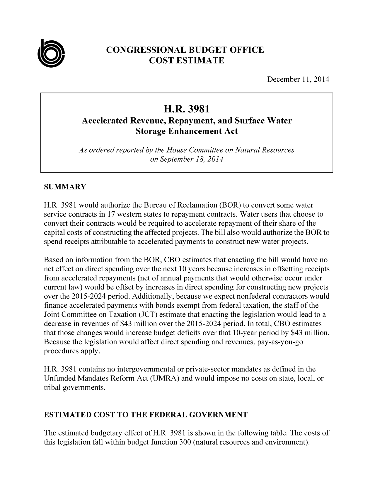 handle is hein.congrec/cbo2024 and id is 1 raw text is: k           CONGRESSIONAL BUDGET OFFICE
Ua                            COST ESTIMATE
December 11,2014
H.R. 3981
Accelerated Revenue, Repayment, and Surface Water
Storage Enhancement Act
As ordered reported by the House Committee on Natural Resources
on September 18, 2014
SUMMARY
H.R. 3981 would authorize the Bureau of Reclamation (BOR) to convert some water
service contracts in 17 western states to repayment contracts. Water users that choose to
convert their contracts would be required to accelerate repayment of their share of the
capital costs of constructing the affected projects. The bill also would authorize the BOR to
spend receipts attributable to accelerated payments to construct new water projects.
Based on information from the BOR, CBO estimates that enacting the bill would have no
net effect on direct spending over the next 10 years because increases in offsetting receipts
from accelerated repayments (net of annual payments that would otherwise occur under
current law) would be offset by increases in direct spending for constructing new projects
over the 2015-2024 period. Additionally, because we expect nonfederal contractors would
finance accelerated payments with bonds exempt from federal taxation, the staff of the
Joint Committee on Taxation (JCT) estimate that enacting the legislation would lead to a
decrease in revenues of $43 million over the 2015-2024 period. In total, CBO estimates
that those changes would increase budget deficits over that 10-year period by $43 million.
Because the legislation would affect direct spending and revenues, pay-as-you-go
procedures apply.
H.R. 3981 contains no intergovernmental or private-sector mandates as defined in the
Unfunded Mandates Reform Act (UMRA) and would impose no costs on state, local, or
tribal governments.
ESTIMATED COST TO THE FEDERAL GOVERNMENT
The estimated budgetary effect of H.R. 3981 is shown in the following table. The costs of
this legislation fall within budget function 300 (natural resources and environment).


