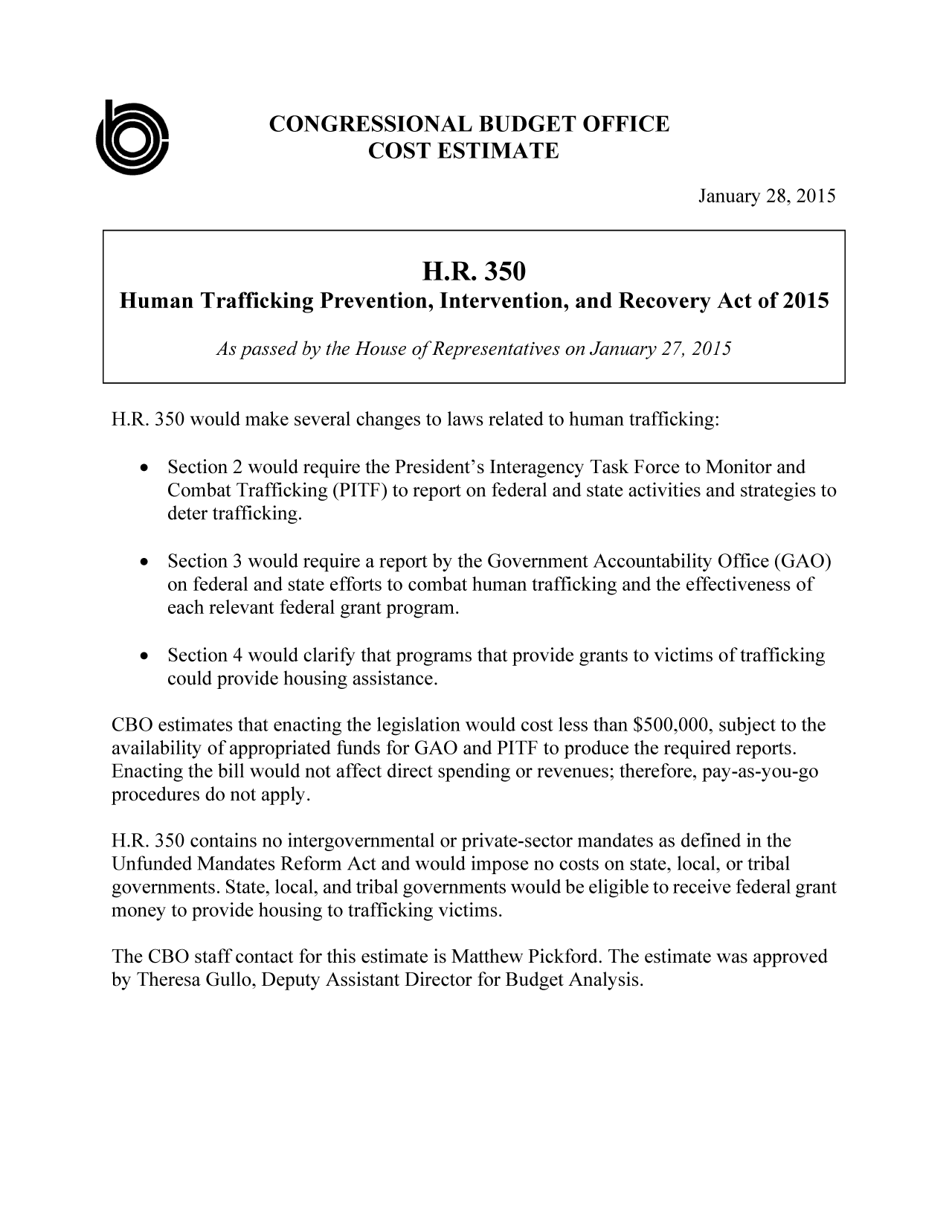 handle is hein.congrec/cbo2047 and id is 1 raw text is: CONGRESSIONAL BUDGET OFFICE
COST ESTIMATE

January 28, 2015

H.R. 350 would make several changes to laws related to human trafficking:
 Section 2 would require the President's Interagency Task Force to Monitor and
Combat Trafficking (PITF) to report on federal and state activities and strategies to
deter trafficking.
  Section 3 would require a report by the Government Accountability Office (GAO)
on federal and state efforts to combat human trafficking and the effectiveness of
each relevant federal grant program.
  Section 4 would clarify that programs that provide grants to victims of trafficking
could provide housing assistance.
CBO estimates that enacting the legislation would cost less than $500,000, subject to the
availability of appropriated funds for GAO and PITF to produce the required reports.
Enacting the bill would not affect direct spending or revenues; therefore, pay-as-you-go
procedures do not apply.
H.R. 350 contains no intergovernmental or private-sector mandates as defined in the
Unfunded Mandates Reform Act and would impose no costs on state, local, or tribal
governments. State, local, and tribal governments would be eligible to receive federal grant
money to provide housing to trafficking victims.
The CBO staff contact for this estimate is Matthew Pickford. The estimate was approved
by Theresa Gullo, Deputy Assistant Director for Budget Analysis.

H.R. 350
Human Trafficking Prevention, Intervention, and Recovery Act of 2015
As passed by the House of Representatives on January 27, 2015


