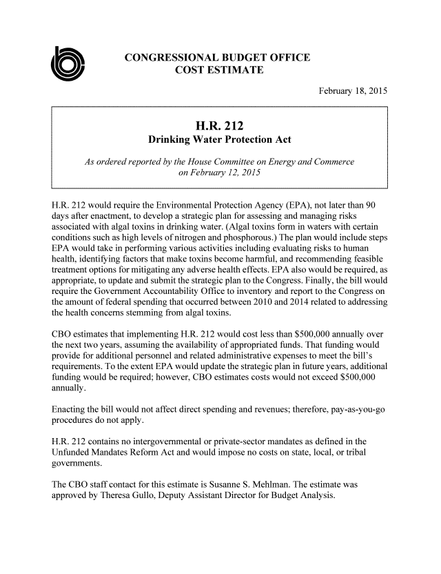 handle is hein.congrec/cbo2072 and id is 1 raw text is: 



                  CONGRESSIONAL BUDGET OFFICE

0                             COST ESTIMATE
                                                                February 18, 2015


                                   H.R. 212
                       Drinking Water Protection Act

        As ordered reported by the House Committee on Energy and Commerce
                               on February 12, 2015


H.R. 212 would require the Environmental Protection Agency (EPA), not later than 90
days after enactment, to develop a strategic plan for assessing and managing risks
associated with algal toxins in drinking water. (Algal toxins form in waters with certain
conditions such as high levels of nitrogen and phosphorous.) The plan would include steps
EPA would take in performing various activities including evaluating risks to human
health, identifying factors that make toxins become harmful, and recommending feasible
treatment options for mitigating any adverse health effects. EPA also would be required, as
appropriate, to update and submit the strategic plan to the Congress. Finally, the bill would
require the Government Accountability Office to inventory and report to the Congress on
the amount of federal spending that occurred between 2010 and 2014 related to addressing
the health concerns stemming from algal toxins.

CBO estimates that implementing H.R. 212 would cost less than $500,000 annually over
the next two years, assuming the availability of appropriated funds. That funding would
provide for additional personnel and related administrative expenses to meet the bill's
requirements. To the extent EPA would update the strategic plan in future years, additional
funding would be required; however, CBO estimates costs would not exceed $500,000
annually.

Enacting the bill would not affect direct spending and revenues; therefore, pay-as-you-go
procedures do not apply.

H.R. 212 contains no intergovernmental or private-sector mandates as defined in the
Unfunded Mandates Reform Act and would impose no costs on state, local, or tribal
governments.

The CBO staff contact for this estimate is Susanne S. Mehlman. The estimate was
approved by Theresa Gullo, Deputy Assistant Director for Budget Analysis.


