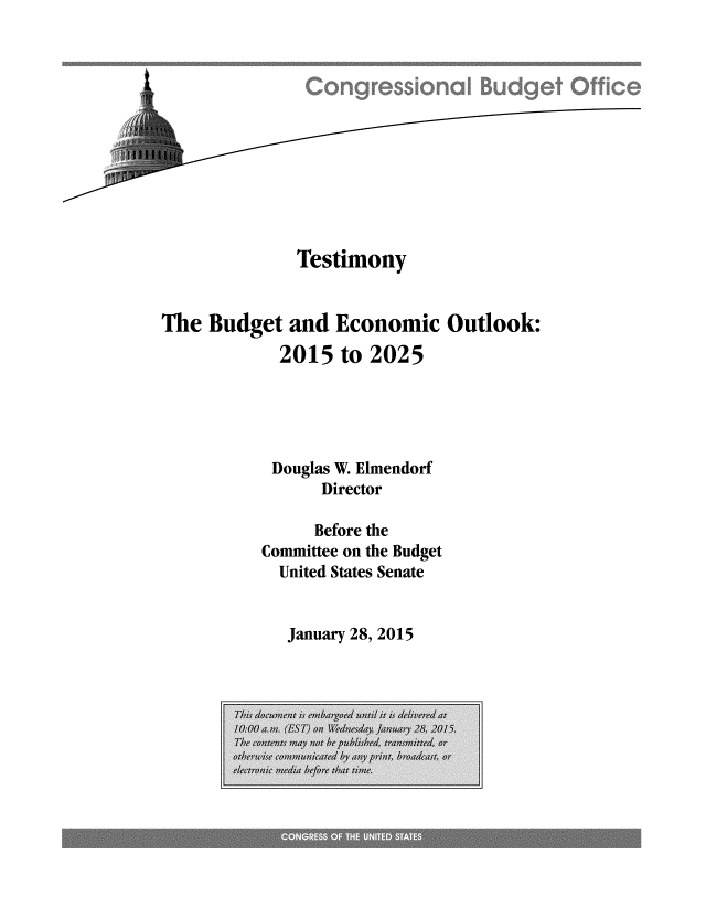 handle is hein.congrec/cbo2077 and id is 1 raw text is: 










              Testimony


The Budget and Economic Outlook:
            2015 to 2025




            Douglas W. Elmendorf
                 Director

                 Before the
          Conunittee on the Budget
            United States Senate


            January 28, 2015


