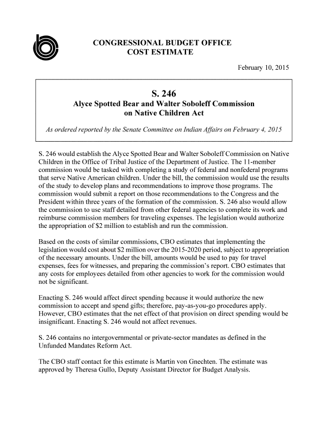 handle is hein.congrec/cbo2099 and id is 1 raw text is: 



                 CONGRESSIONAL BUDGET OFFICE
                            COST ESTIMATE
                                                               February 10, 2015


                                    S. 246
           Alyce Spotted Bear and Walter Soboleff Commission
                           on Native Children Act

  As ordered reported by the Senate Committee on Indian Affairs on February 4, 2015


S. 246 would establish the Alyce Spotted Bear and Walter Soboleff Commission on Native
Children in the Office of Tribal Justice of the Department of Justice. The 11-member
commission would be tasked with completing a study of federal and nonfederal programs
that serve Native American children. Under the bill, the commission would use the results
of the study to develop plans and recommendations to improve those programs. The
commission would submit a report on those recommendations to the Congress and the
President within three years of the formation of the commission. S. 246 also would allow
the commission to use staff detailed from other federal agencies to complete its work and
reimburse commission members for traveling expenses. The legislation would authorize
the appropriation of $2 million to establish and run the commission.

Based on the costs of similar commissions, CBO estimates that implementing the
legislation would cost about $2 million over the 2015-2020 period, subject to appropriation
of the necessary amounts. Under the bill, amounts would be used to pay for travel
expenses, fees for witnesses, and preparing the commission's report. CBO estimates that
any costs for employees detailed from other agencies to work for the commission would
not be significant.

Enacting S. 246 would affect direct spending because it would authorize the new
commission to accept and spend gifts; therefore, pay-as-you-go procedures apply.
However, CBO estimates that the net effect of that provision on direct spending would be
insignificant. Enacting S. 246 would not affect revenues.

S. 246 contains no intergovernmental or private-sector mandates as defined in the
Unfunded Mandates Reform Act.

The CBO staff contact for this estimate is Martin von Gnechten. The estimate was
approved by Theresa Gullo, Deputy Assistant Director for Budget Analysis.


