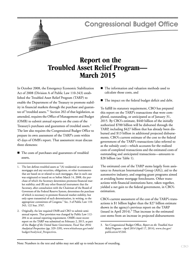 handle is hein.congrec/cbo2116 and id is 1 raw text is: 














            Report on the

Troubled Asset Relief Program-

            March 2015


In October 2008, the Emergency Economic Stabilization
Act of 2008 (Division A of Public Law 110-343) estab-
lished the Troubled Asset Relief Program (TARP) to
enable the Department of the Treasury to promote stabil-
ity in financial markets through the purchase and guaran-
tee of troubled assets.' Section 202 of that legislation, as
amended, requires the Office of Management and Budget
(OMB) to submit annual reports on the costs of the
Treasurys purchases and guarantees of troubled assets.
The law also requires the Congressional Budget Office to
prepare its own assessment of the TARPs costs within
45 days of OMB's report. That assessment must discuss
three elements:

E The costs of purchases and guarantees of troubled
  assets,

1. The law defines troubled assets as (A) residential or commercial
  mortgages and any securities, obligations, or other instruments
  that are based on or related to such mortgages, that in each case
  was originated or issued on or before March 14, 2008, the pur-
  chase of which the Secretary determines promotes financial mar-
  ket stability; and (B) any other financial instrument that the
  Secretary, after consultation with the Chairman of the Board of
  Governors of the Federal Reserve System, determines the purchase
  of which is necessary to promote financial market stability, but
  only upon transmittal of such determination, in writing, to the
  appropriate committees of Congress. Sec. 3 of Public Law 110-
  343, 122 Stat. 3767.
2. Originally, the law required OMB and CBO to submit semi-
  annual reports. That provision was changed by Public Law 112-
  204 to an annual reporting requirement. OMBs most recent
  report on the TARP was submitted on February 2, 2015, as part
  of the Budget of the UnitedStates Government, Fiscal Year 2016:
  Analytical Perspectives (pp. 329-339), www.whitehouse.govomb/
  budget/AnalyticalPerspectives.


 The information and valuation methods used to
  calculate those costs, and

 The impact on the federal budget deficit and debt.

To fulfill its statutory requirement, CBO has prepared
this report on the TARP's transactions that were com-
pleted, outstanding, or anticipated as of January 31,
2015. By CBO's estimate, $440 billion of the initially
authorized $700 billion will be disbursed through the
TARP, including $427 billion that has already been dis-
bursed and $13 billion in additional projected disburse-
ments. CBO's current estimate of the cost to the federal
government of the TARP's transactions (also referred to
as the subsidy cost)-which accounts for the realized
costs of completed transactions and the estimated costs of
outstanding and anticipated transactions-amounts to
$28 billion (see Table 1).

The estimated cost of the TARP stems largely from assis-
tance to American International Group (AIG), aid to the
automotive industry, and ongoing grant programs aimed
at avoiding home mortgage foreclosures. Other trans-
actions with financial institutions have, taken together,
yielded a net gain to the federal government, in CBO's
estimation.

CBO's current assessment of the cost of the TARP's trans-
actions is $1 billion higher than the $27 billion estimate
shown in the agencys previous report on the TARP
(issued in April 2014). That increase in the estimated
cost stems from an increase in projected disbursements

3. See Congressional Budget Office, Report on the TroubledAsset
  ReliefProgram-Apri12014 (April 17, 2014), www.cbo.gov/
  publication/45260.


Note: Numbers in the text and tables may not add up to totals because of rounding.


