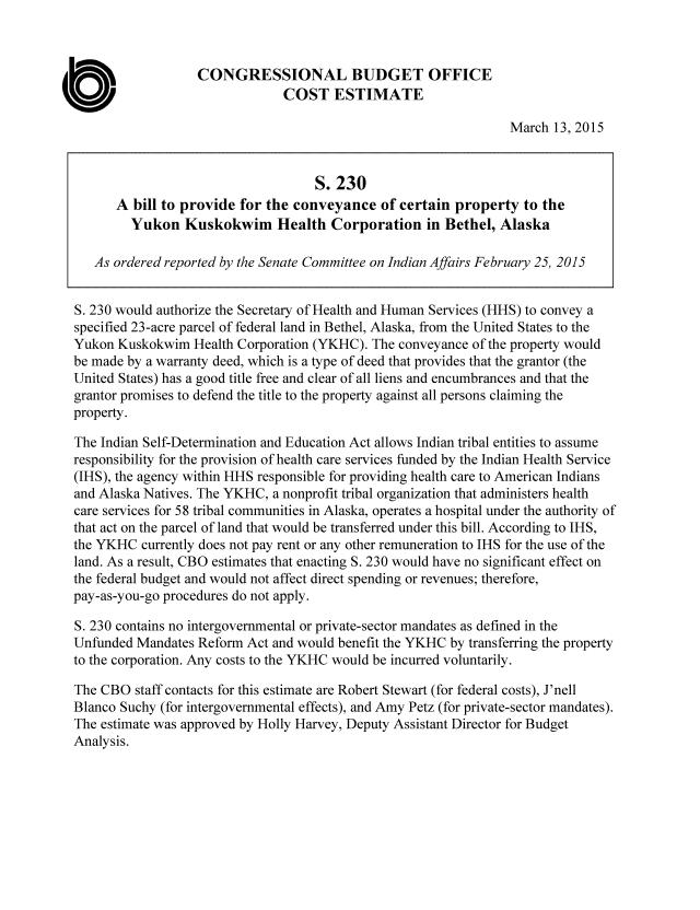 handle is hein.congrec/cbo2135 and id is 1 raw text is: 



                  CONGRESSIONAL BUDGET OFFICE
                               COST ESTIMATE

                                                                 March 13, 2015


                                    S. 230
      A bill to provide for the conveyance of certain property to the
         Yukon Kuskokwim Health Corporation in Bethel, Alaska

   As ordered reported by the Senate Committee on Indian Affairs February 25, 2015


S. 230 would authorize the Secretary of Health and Human Services (HHS) to convey a
specified 23-acre parcel of federal land in Bethel, Alaska, from the United States to the
Yukon Kuskokwim Health Corporation (YKHC). The conveyance of the property would
be made by a warranty deed, which is a type of deed that provides that the grantor (the
United States) has a good title free and clear of all liens and encumbrances and that the
grantor promises to defend the title to the property against all persons claiming the
property.

The Indian Self-Determination and Education Act allows Indian tribal entities to assume
responsibility for the provision of health care services funded by the Indian Health Service
(IHS), the agency within HHS responsible for providing health care to American Indians
and Alaska Natives. The YKHC, a nonprofit tribal organization that administers health
care services for 58 tribal communities in Alaska, operates a hospital under the authority of
that act on the parcel of land that would be transferred under this bill. According to IHS,
the YKHC currently does not pay rent or any other remuneration to IHS for the use of the
land. As a result, CBO estimates that enacting S. 230 would have no significant effect on
the federal budget and would not affect direct spending or revenues; therefore,
pay-as-you-go procedures do not apply.

S. 230 contains no intergovernmental or private-sector mandates as defined in the
Unfunded Mandates Reform Act and would benefit the YKHC by transferring the property
to the corporation. Any costs to the YKHC would be incurred voluntarily.

The CBO staff contacts for this estimate are Robert Stewart (for federal costs), J'nell
Blanco Suchy (for intergovernmental effects), and Amy Petz (for private-sector mandates).
The estimate was approved by Holly Harvey, Deputy Assistant Director for Budget
Analysis.


