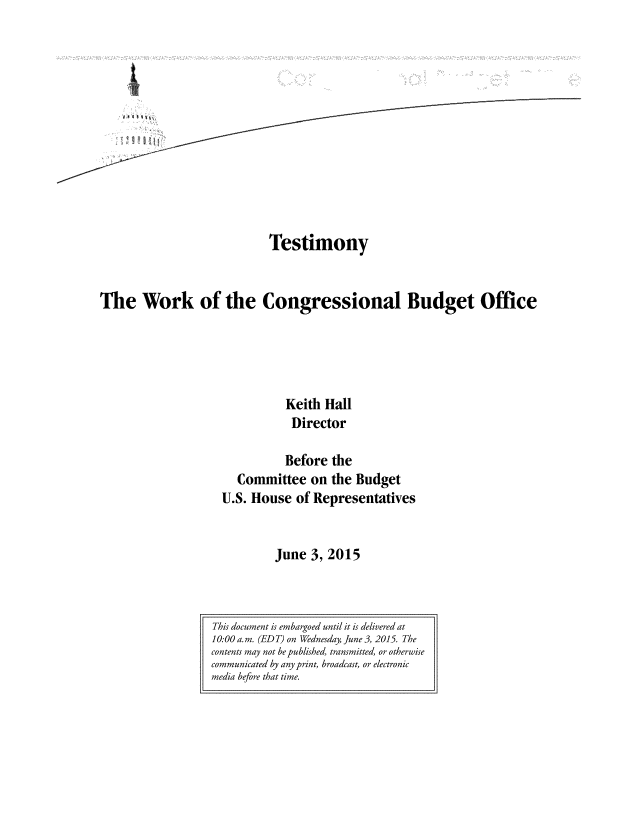 handle is hein.congrec/cbo2231 and id is 1 raw text is: 













                            Testimony


The Work of the Congressional Budget Office





                               Keith Hall
                               Director

                               Before the
                       Committee   on the Budget
                    U.S. House  of Representatives


                             June  3, 2015


This document is embargoed until it is delivered at
10:00a.m. (EDT) on Wednesday, June 3, 2015. The
contents may not be published, transmitted, or otherwise
communicated by any print, broadcast, or electronic
media before that time.


