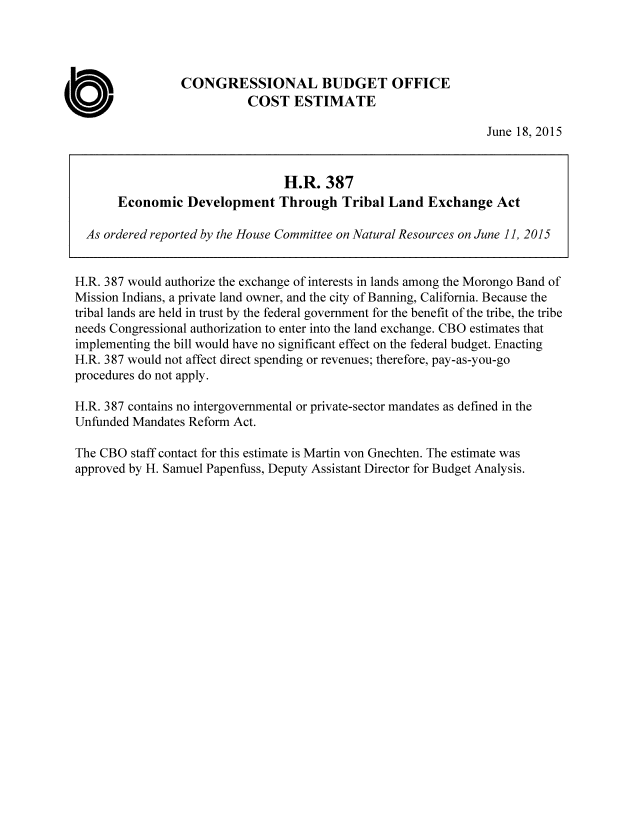handle is hein.congrec/cbo2315 and id is 1 raw text is: CONGRESSIONAL BUDGET OFFICE
COST ESTIMATE
June 18, 2015
H.R. 387
Economic Development Through Tribal Land Exchange Act
As ordered reported by the House Committee on Natural Resources on June 11, 2015
H.R. 387 would authorize the exchange of interests in lands among the Morongo Band of
Mission Indians, a private land owner, and the city of Banning, California. Because the
tribal lands are held in trust by the federal government for the benefit of the tribe, the tribe
needs Congressional authorization to enter into the land exchange. CBO estimates that
implementing the bill would have no significant effect on the federal budget. Enacting
H.R. 387 would not affect direct spending or revenues; therefore, pay-as-you-go
procedures do not apply.
H.R. 387 contains no intergovernmental or private-sector mandates as defined in the
Unfunded Mandates Reform Act.
The CBO staff contact for this estimate is Martin von Gnechten. The estimate was
approved by H. Samuel Papenfuss, Deputy Assistant Director for Budget Analysis.



