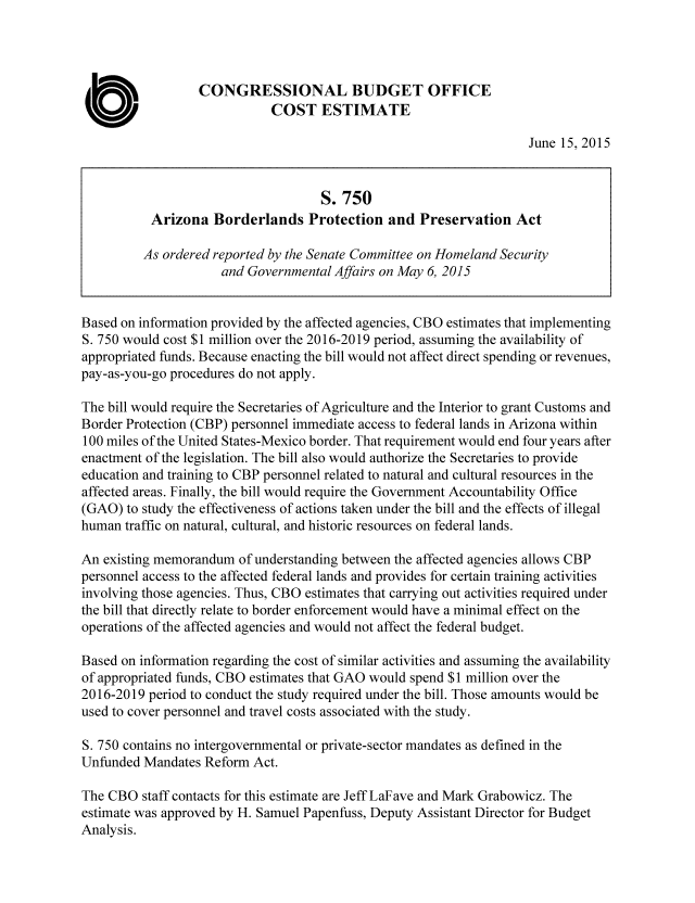 handle is hein.congrec/cbo2357 and id is 1 raw text is: CONGRESSIONAL BUDGET OFFICE
0                          COST ESTIMATE
June 15, 2015
S. 750
Arizona Borderlands Protection and Preservation Act
As ordered reported by the Senate Committee on Homeland Security
and Governmental Affairs on May 6, 2015
Based on information provided by the affected agencies, CBO estimates that implementing
S. 750 would cost $1 million over the 2016-2019 period, assuming the availability of
appropriated funds. Because enacting the bill would not affect direct spending or revenues,
pay-as-you-go procedures do not apply.
The bill would require the Secretaries of Agriculture and the Interior to grant Customs and
Border Protection (CBP) personnel immediate access to federal lands in Arizona within
100 miles of the United States-Mexico border. That requirement would end four years after
enactment of the legislation. The bill also would authorize the Secretaries to provide
education and training to CBP personnel related to natural and cultural resources in the
affected areas. Finally, the bill would require the Government Accountability Office
(GAO) to study the effectiveness of actions taken under the bill and the effects of illegal
human traffic on natural, cultural, and historic resources on federal lands.
An existing memorandum of understanding between the affected agencies allows CBP
personnel access to the affected federal lands and provides for certain training activities
involving those agencies. Thus, CBO estimates that carrying out activities required under
the bill that directly relate to border enforcement would have a minimal effect on the
operations of the affected agencies and would not affect the federal budget.
Based on information regarding the cost of similar activities and assuming the availability
of appropriated funds, CBO estimates that GAO would spend $1 million over the
2016-2019 period to conduct the study required under the bill. Those amounts would be
used to cover personnel and travel costs associated with the study.
S. 750 contains no intergovernmental or private-sector mandates as defined in the
Unfunded Mandates Reform Act.
The CBO staff contacts for this estimate are Jeff LaFave and Mark Grabowicz. The
estimate was approved by H. Samuel Papenfuss, Deputy Assistant Director for Budget
Analysis.


