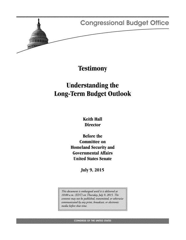 handle is hein.congrec/cbo2383 and id is 1 raw text is: 












          Testimony


     Understanding the

Long-Term Budget Outlook



            Keith Hall
            Director

            Before the
          Committee on
       Homeland Security and
       Governmental Affairs
       United States Senate


July 9, 2015


t


. . . ........


