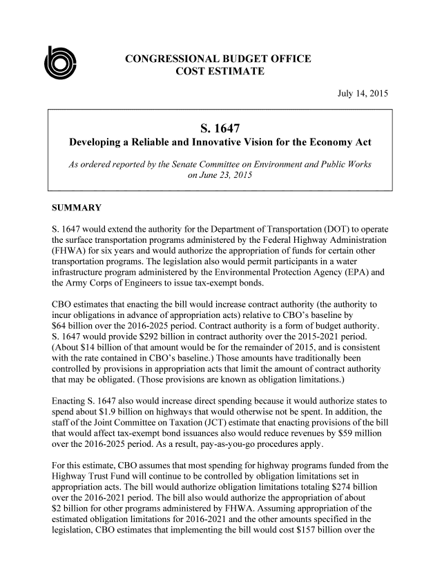 handle is hein.congrec/cbo2454 and id is 1 raw text is: 




                  CONGRESSIONAL BUDGET OFFICE
                              COST ESTIMATE

                                                                     July 14, 2015


                                    S. 1647
    Developing   a Reliable  and  Innovative  Vision  for the Economy Act

    As ordered reported by the Senate Committee on Environment and Public Works
                                 on June 23, 2015


SUMMARY

S. 1647 would extend the authority for the Department of Transportation (DOT) to operate
the surface transportation programs administered by the Federal Highway Administration
(FHWA)   for six years and would authorize the appropriation of funds for certain other
transportation programs. The legislation also would permit participants in a water
infrastructure program administered by the Environmental Protection Agency (EPA) and
the Army Corps of Engineers to issue tax-exempt bonds.

CBO  estimates that enacting the bill would increase contract authority (the authority to
incur obligations in advance of appropriation acts) relative to CBO's baseline by
$64 billion over the 2016-2025 period. Contract authority is a form of budget authority.
S. 1647 would provide $292 billion in contract authority over the 2015-2021 period.
(About $14 billion of that amount would be for the remainder of 2015, and is consistent
with the rate contained in CBO's baseline.) Those amounts have traditionally been
controlled by provisions in appropriation acts that limit the amount of contract authority
that may be obligated. (Those provisions are known as obligation limitations.)

Enacting S. 1647 also would increase direct spending because it would authorize states to
spend about $1.9 billion on highways that would otherwise not be spent. In addition, the
staff of the Joint Committee on Taxation (JCT) estimate that enacting provisions of the bill
that would affect tax-exempt bond issuances also would reduce revenues by $59 million
over the 2016-2025 period. As a result, pay-as-you-go procedures apply.

For this estimate, CBO assumes that most spending for highway programs funded from the
Highway  Trust Fund will continue to be controlled by obligation limitations set in
appropriation acts. The bill would authorize obligation limitations totaling $274 billion
over the 2016-2021 period. The bill also would authorize the appropriation of about
$2 billion for other programs administered by FHWA. Assuming appropriation of the
estimated obligation limitations for 2016-2021 and the other amounts specified in the
legislation, CBO estimates that implementing the bill would cost $157 billion over the


