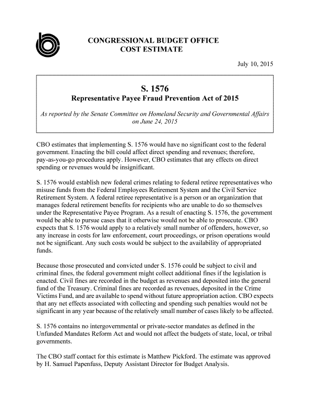 handle is hein.congrec/cbo2457 and id is 1 raw text is: 




                  CONGRESSIONAL BUDGET OFFICE
                             COST ESTIMATE

                                                                     July 10, 2015


                                    S. 1576
            Representative   Payee  Fraud   Prevention   Act of 2015

 As reported by the Senate Committee on Homeland Security and Governmental Affairs
                                 on June 24, 2015


CBO  estimates that implementing S. 1576 would have no significant cost to the federal
government. Enacting the bill could affect direct spending and revenues; therefore,
pay-as-you-go procedures apply. However, CBO estimates that any effects on direct
spending or revenues would be insignificant.

S. 1576 would establish new federal crimes relating to federal retiree representatives who
misuse funds from the Federal Employees Retirement System and the Civil Service
Retirement System. A federal retiree representative is a person or an organization that
manages  federal retirement benefits for recipients who are unable to do so themselves
under the Representative Payee Program. As a result of enacting S. 1576, the government
would be able to pursue cases that it otherwise would not be able to prosecute. CBO
expects that S. 1576 would apply to a relatively small number of offenders, however, so
any increase in costs for law enforcement, court proceedings, or prison operations would
not be significant. Any such costs would be subject to the availability of appropriated
funds.

Because those prosecuted and convicted under S. 1576 could be subject to civil and
criminal fines, the federal government might collect additional fines if the legislation is
enacted. Civil fines are recorded in the budget as revenues and deposited into the general
fund of the Treasury. Criminal fines are recorded as revenues, deposited in the Crime
Victims Fund, and are available to spend without future appropriation action. CBO expects
that any net effects associated with collecting and spending such penalties would not be
significant in any year because of the relatively small number of cases likely to be affected.

S. 1576 contains no intergovernmental or private-sector mandates as defined in the
Unfunded  Mandates Reform Act and would not affect the budgets of state, local, or tribal
governments.

The CBO  staff contact for this estimate is Matthew Pickford. The estimate was approved
by H. Samuel Papenfuss, Deputy Assistant Director for Budget Analysis.


